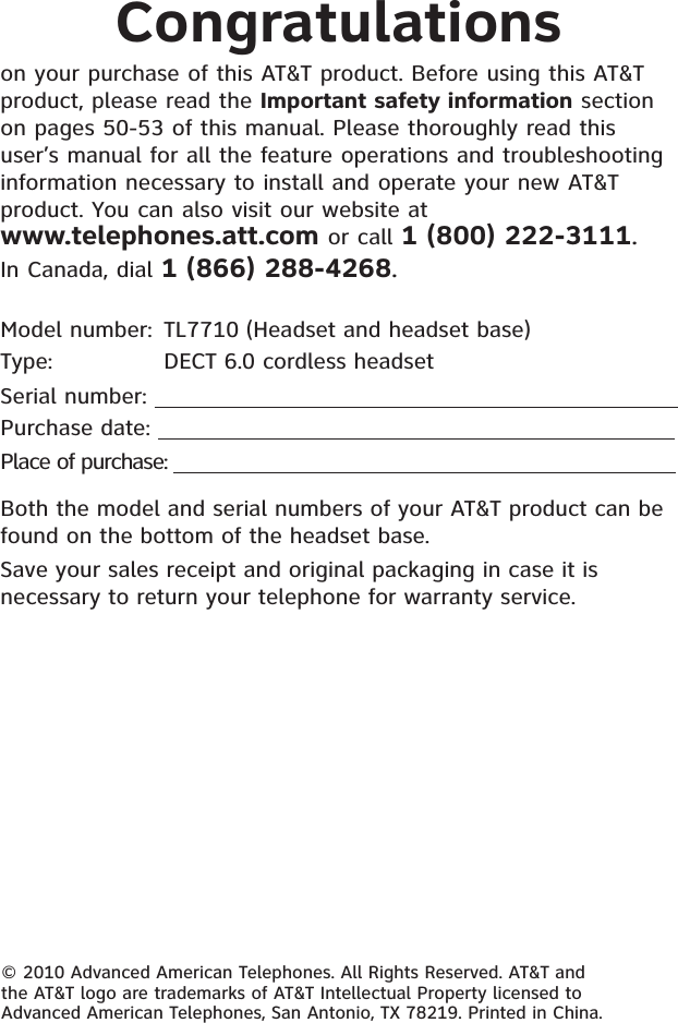 Congratulationson your purchase of this AT&amp;T product. Before using this AT&amp;T product, please read the Important safety information section on pages 50-53 of this manual. Please thoroughly read this user’s manual for all the feature operations and troubleshooting information necessary to install and operate your new AT&amp;T product. You can also visit our website at www.telephones.att.com or call 1 (800) 222-3111.In Canada, dial 1 (866) 288-4268.Model number: TL7710 (Headset and headset base)Type:    DECT 6.0 cordless headsetSerial number:     Purchase date: Place of purchase:                                                                                  Both the model and serial numbers of your AT&amp;T product can be found on the bottom of the headset base. Save your sales receipt and original packaging in case it is necessary to return your telephone for warranty service. © 2010 Advanced American Telephones. All Rights Reserved. AT&amp;T and the AT&amp;T logo are trademarks of AT&amp;T Intellectual Property licensed to Advanced American Telephones, San Antonio, TX 78219. Printed in China.