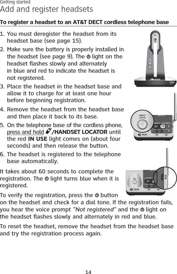 Getting startedTo register a headset to an AT&amp;T DECT cordless telephone baseYou must deregister the headset from its headset base (see page 15).Make sure the battery is properly installed in the headset (see page 9). The  light on the headset flashes slowly and alternately in blue and red to indicate the headset is not registered. Place the headset in the headset base and allow it to charge for at least one hour before beginning registration. Remove the headset from the headset base and then place it back to its base.On the telephone base of the cordless phone, press and hold /HANDSET LOCATOR until the red IN USE light comes on (about four seconds) and then release the button.The headset is registered to the telephone base automatically. It takes about 60 seconds to complete the registration. The light turns blue when it is registered. To verify the registration, press the button on the headset and check for a dial tone. If the registration fails, you hear the voice prompt &quot;Not registered&quot; and the  light on the headset flashes slowly and alternately in red and blue. To reset the headset, remove the headset from the headset base and try the registration process again.1.2.3.4.5.6.Add and register headsets14