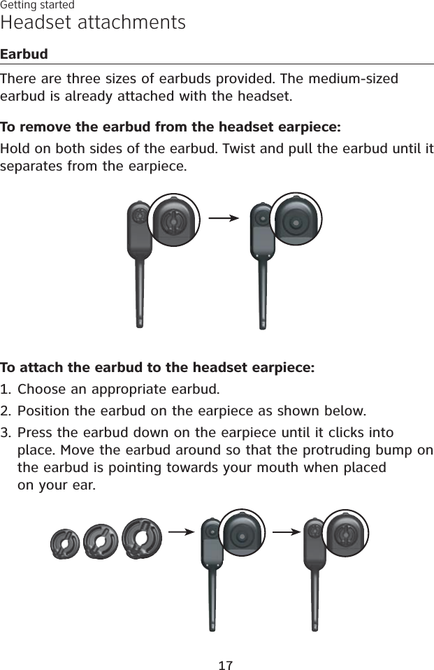 Headset attachmentsEarbudThere are three sizes of earbuds provided. The medium-sized earbud is already attached with the headset.Getting started17To remove the earbud from the headset earpiece:Hold on both sides of the earbud. Twist and pull the earbud until it separates from the earpiece. To attach the earbud to the headset earpiece:Choose an appropriate earbud.Position the earbud on the earpiece as shown below.Press the earbud down on the earpiece until it clicks into place. Move the earbud around so that the protruding bump on the earbud is pointing towards your mouth when placed on your ear.1.2.3.