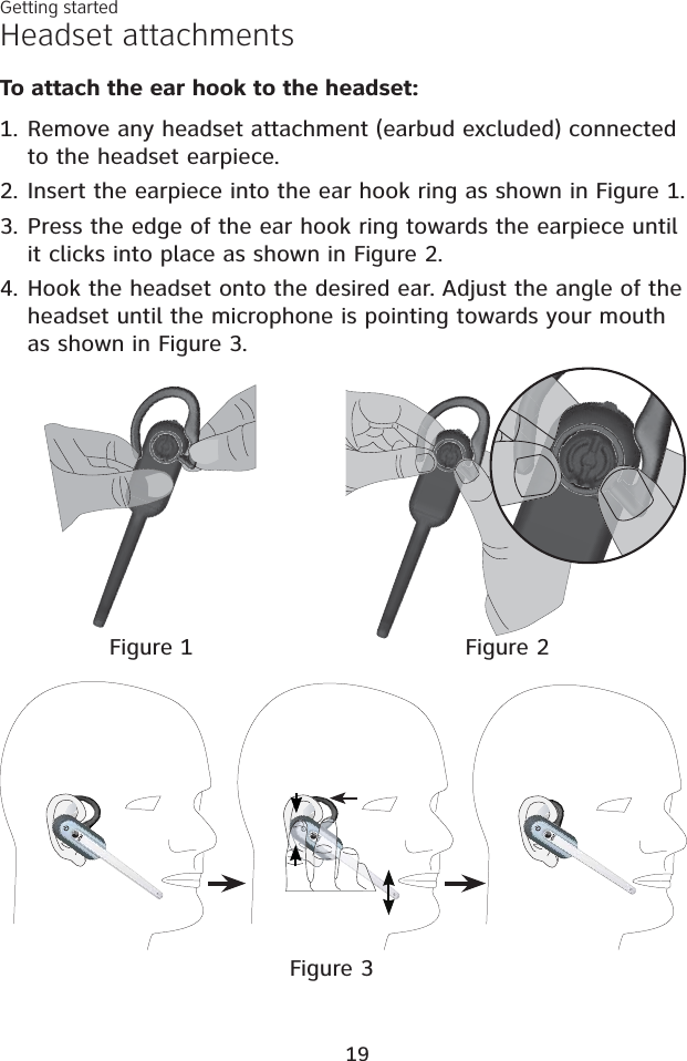 Headset attachmentsGetting startedTo attach the ear hook to the headset:Remove any headset attachment (earbud excluded) connected to the headset earpiece.Insert the earpiece into the ear hook ring as shown in Figure 1.Press the edge of the ear hook ring towards the earpiece until it clicks into place as shown in Figure 2.4. Hook the headset onto the desired ear. Adjust the angle of the headset until the microphone is pointing towards your mouth as shown in Figure 3.1.2.3.Figure 1 Figure 2Figure 319