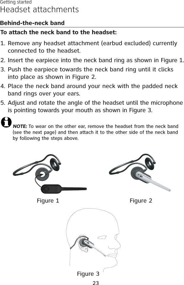 To attach the neck band to the headset:Remove any headset attachment (earbud excluded) currently connected to the headset.Insert the earpiece into the neck band ring as shown in Figure 1.Push the earpiece towards the neck band ring until it clicks into place as shown in Figure 2.4. Place the neck band around your neck with the padded neckband rings over your ears.5. Adjust and rotate the angle of the headset until the microphone is pointing towards your mouth as shown in Figure 3.NOTE: To wear on the other ear, remove the headset from the neck band(see the next page) and then attach it to the other side of the neck bandby following the steps above.1.2.3.Headset attachmentsBehind-the-neck bandFigure 1 Figure 2Figure 3Getting started23