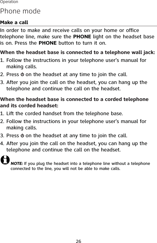 Operation26Phone modeMake a callIn order to make and receive calls on your home or officetelephone line, make sure the PHONE light on the headset base is on. Press the PHONE button to turn it on.When the headset base is connected to a telephone wall jack:Follow the instructions in your telephone user’s manual for making calls. Press  on the headset at any time to join the call.After you join the call on the headset, you can hang up the telephone and continue the call on the headset. When the headset base is connected to a corded telephone and its corded headset:Lift the corded handset from the telephone base.Follow the instructions in your telephone user’s manual for making calls. Press  on the headset at any time to join the call.After you join the call on the headset, you can hang up the telephone and continue the call on the headset.NOTE: If you plug the headset into a telephone line without a telephone connected to the line, you will not be able to make calls.1.2.3.1.2.3.4.