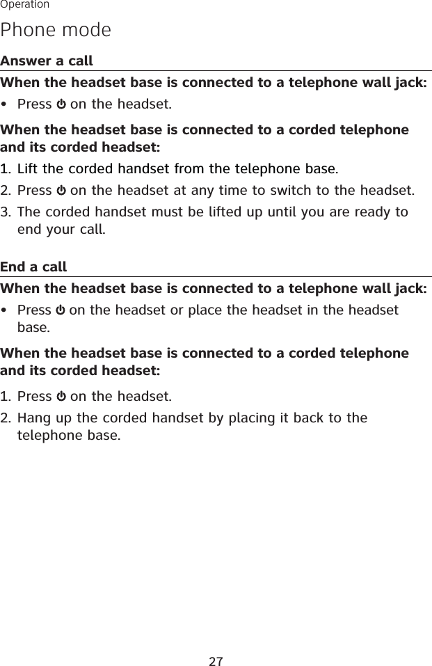 Phone modeAnswer a callWhen the headset base is connected to a telephone wall jack:Press  on the headset. When the headset base is connected to a corded telephone and its corded headset:Lift the corded handset from the telephone base.Press  on the headset at any time to switch to the headset.The corded handset must be lifted up until you are ready to end your call.End a callWhen the headset base is connected to a telephone wall jack:Press  on the headset or place the headset in the headset base.When the headset base is connected to a corded telephone and its corded headset:Press  on the headset.Hang up the corded handset by placing it back to the telephone base.•1.2.3.•1.2.Operation27