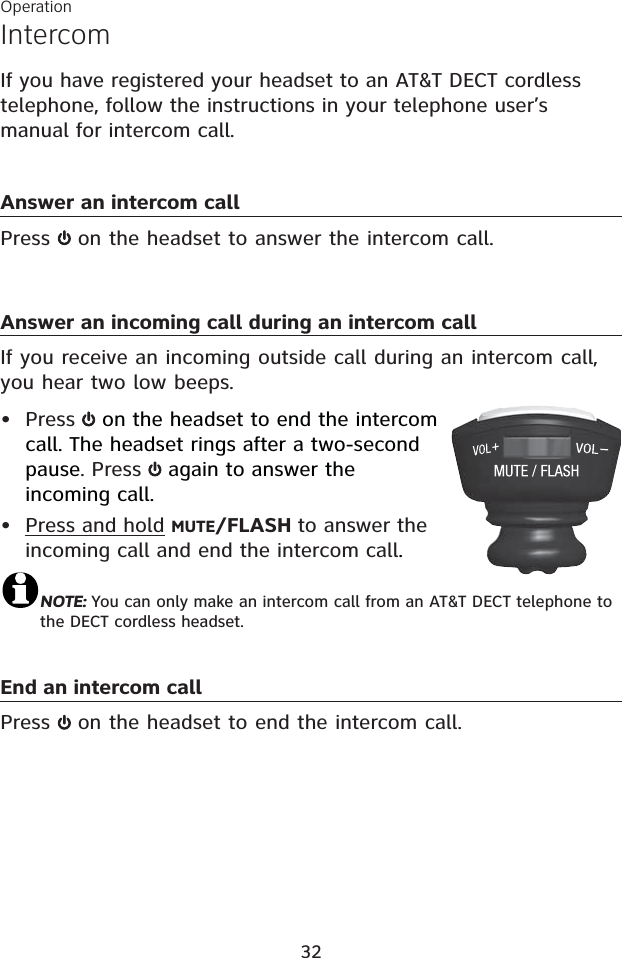 IntercomIf you have registered your headset to an AT&amp;T DECT cordless telephone, follow the instructions in your telephone user’s manual for intercom call.Answer an intercom callPress  on the headset to answer the intercom call. Answer an incoming call during an intercom callIf you receive an incoming outside call during an intercom call, you hear two low beeps.Press   on the headset to end the intercom call. The headset rings after a two-second pause. Press   again to answer the incoming call.Press and hold MUTE/FLASH to answer the incoming call and end the intercom call.NOTE: You can only make an intercom call from an AT&amp;T DECT telephone to the DECT cordless headset.End an intercom callPress  on the headset to end the intercom call.••Operation32