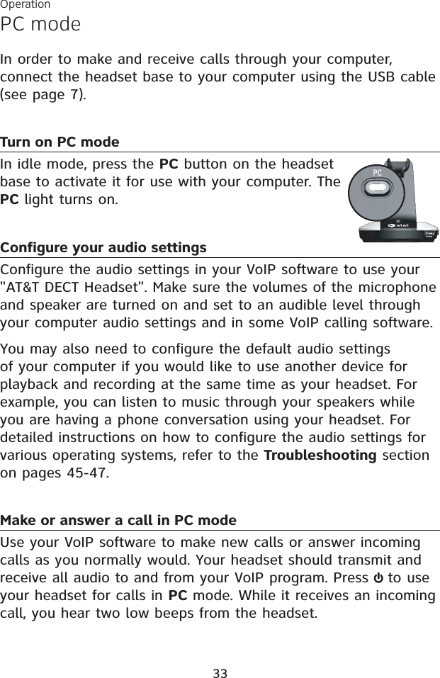 PC modeOperation33In order to make and receive calls through your computer, connect the headset base to your computer using the USB cable (see page 7).Turn on PC modeIn idle mode, press the PC button on the headset base to activate it for use with your computer. The PC light turns on. Configure your audio settingsConfigure the audio settings in your VoIP software to use your&quot;AT&amp;T DECT Headset&quot;. Make sure the volumes of the microphone and speaker are turned on and set to an audible level through your computer audio settings and in some VoIP calling software.You may also need to configure the default audio settings of your computer if you would like to use another device for playback and recording at the same time as your headset. For example, you can listen to music through your speakers while you are having a phone conversation using your headset. For detailed instructions on how to configure the audio settings for various operating systems, refer to the Troubleshooting section on pages 45-47.Make or answer a call in PC modeUse your VoIP software to make new calls or answer incoming calls as you normally would. Your headset should transmit and receive all audio to and from your VoIP program. Press  to use your headset for calls in PC mode. While it receives an incoming call, you hear two low beeps from the headset.