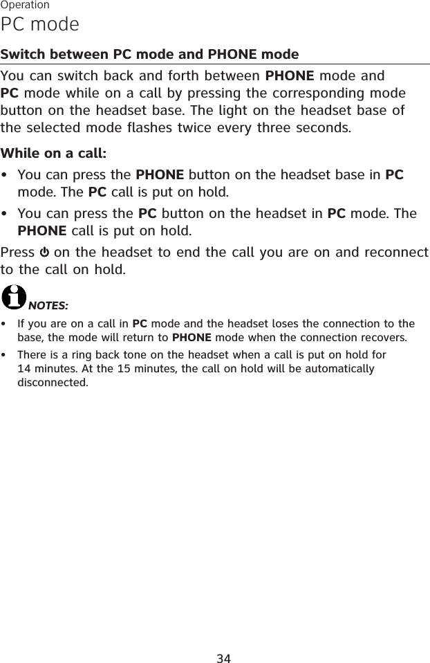 PC modeOperation34Switch between PC mode and PHONE modeYou can switch back and forth between PHONE mode and PC mode while on a call by pressing the corresponding mode button on the headset base. The light on the headset base of the selected mode flashes twice every three seconds.While on a call:You can press the PHONE button on the headset base in PCmode. The PC call is put on hold. You can press the PC button on the headset in PC mode. The PHONE call is put on hold. Press on the headset to end the call you are on and reconnect to the call on hold. NOTES:If you are on a call in PC mode and the headset loses the connection to the base, the mode will return to PHONE mode when the connection recovers.There is a ring back tone on the headset when a call is put on hold for 14 minutes. At the 15 minutes, the call on hold will be automatically disconnected.••••