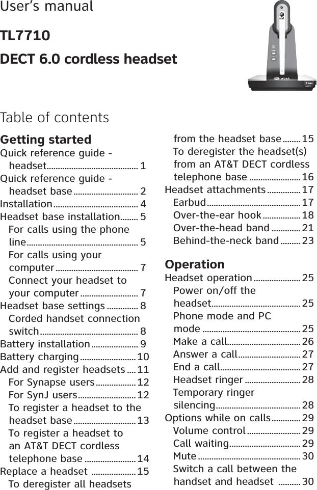 User’s manualTL7710DECT 6.0 cordless headset       Table of contentsGetting startedQuick reference guide - headset......................................... 1Quick reference guide - headset base............................. 2Installation...................................... 4Headset base installation........ 5For calls using the phone line.................................................. 5For calls using your computer ..................................... 7Connect your headset to your computer.......................... 7Headset base settings .............. 8Corded handset connection switch............................................ 8Battery installation..................... 9Battery charging ......................... 10Add and register headsets ....11For Synapse users.................. 12For SynJ users..........................12To register a headset to the headset base............................13To register a headset to an AT&amp;T DECT cordless telephone base .......................14Replace a headset ....................15To deregister all headsets from the headset base........ 15To deregister the headset(s) from an AT&amp;T DECT cordless telephone base .......................16Headset attachments...............17Earbud..........................................17Over-the-ear hook.................18Over-the-head band .............21Behind-the-neck band ......... 23OperationHeadset operation ..................... 25Power on/off the headset........................................ 25Phone mode and PC mode ............................................25Make a call.................................26Answer a call............................27End a call....................................27Headset ringer .........................28Temporary ringer silencing...................................... 28Options while on calls.............29Volume control ........................ 29Call waiting................................ 29Mute ..............................................30Switch a call between the handset and headset .......... 30