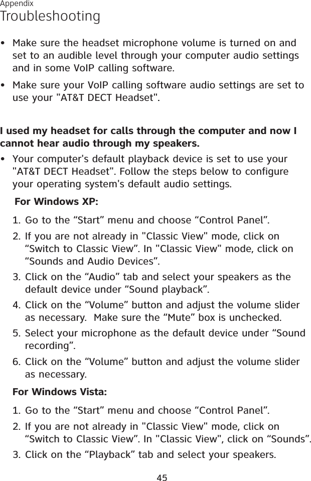 AppendixTroubleshooting• Make sure the headset microphone volume is turned on and set to an audible level through your computer audio settings and in some VoIP calling software.• Make sure your VoIP calling software audio settings are set to use your &quot;AT&amp;T DECT Headset&quot;.I used my headset for calls through the computer and now I cannot hear audio through my speakers.• Your computer&apos;s default playback device is set to use your &quot;AT&amp;T DECT Headset&quot;. Follow the steps below to configure your operating system&apos;s default audio settings.For Windows XP:Go to the “Start” menu and choose “Control Panel”.If you are not already in &quot;Classic View&quot; mode, click on “Switch to Classic View”. In &quot;Classic View&quot; mode, click on “Sounds and Audio Devices”.Click on the “Audio” tab and select your speakers as the default device under “Sound playback”.Click on the “Volume” button and adjust the volume slider as necessary.  Make sure the “Mute” box is unchecked.Select your microphone as the default device under “Sound recording”.Click on the “Volume” button and adjust the volume slider as necessary.For Windows Vista:Go to the “Start” menu and choose “Control Panel”. If you are not already in &quot;Classic View&quot; mode, click on “Switch to Classic View”. In &quot;Classic View&quot;, click on “Sounds”.Click on the “Playback” tab and select your speakers.1.2.3.4.5.6.1.2.3.45