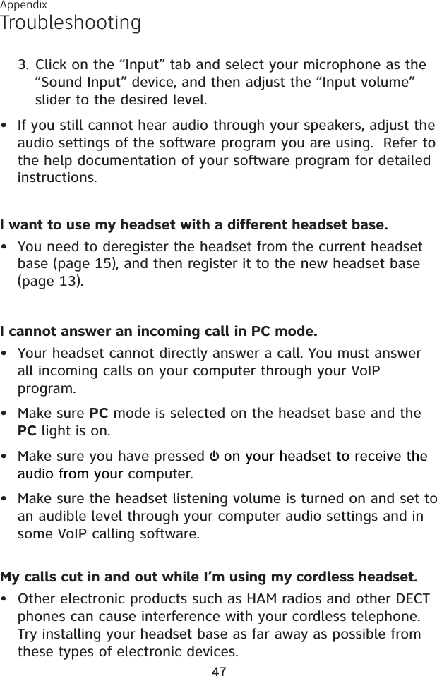 AppendixTroubleshootingClick on the “Input” tab and select your microphone as the “Sound Input” device, and then adjust the “Input volume” slider to the desired level.• If you still cannot hear audio through your speakers, adjust the audio settings of the software program you are using.  Refer to the help documentation of your software program for detailed instructions.I want to use my headset with a different headset base.• You need to deregister the headset from the current headset base (page 15), and then register it to the new headset base (page 13).I cannot answer an incoming call in PC mode.• Your headset cannot directly answer a call. You must answer all incoming calls on your computer through your VoIP program.• Make sure PC mode is selected on the headset base and the PC light is on.• Make sure you have pressed   on your headset to receive the audio from your computer.• Make sure the headset listening volume is turned on and set to an audible level through your computer audio settings and in some VoIP calling software.My calls cut in and out while I’m using my cordless headset.•Other electronic products such as HAM radios and other DECT phones can cause interference with your cordless telephone. Try installing your headset base as far away as possible from these types of electronic devices.3.47