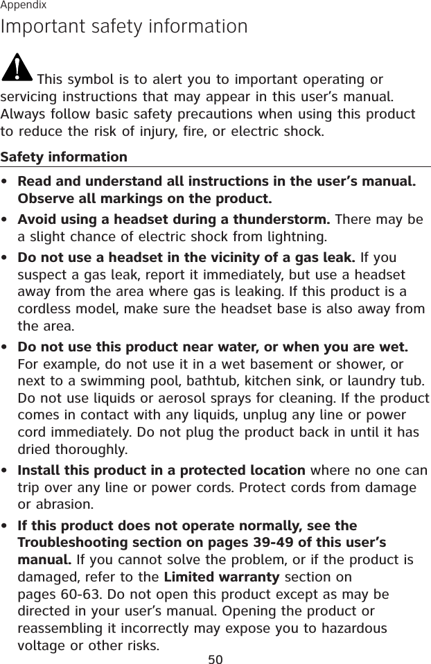 AppendixImportant safety information50This symbol is to alert you to important operating or servicing instructions that may appear in this user’s manual. Always follow basic safety precautions when using this product to reduce the risk of injury, fire, or electric shock.Safety informationRead and understand all instructions in the user’s manual. Observe all markings on the product.Avoid using a headset during a thunderstorm. There may be a slight chance of electric shock from lightning.Do not use a headset in the vicinity of a gas leak. If you suspect a gas leak, report it immediately, but use a headset away from the area where gas is leaking. If this product is a cordless model, make sure the headset base is also away from the area.Do not use this product near water, or when you are wet.For example, do not use it in a wet basement or shower, or next to a swimming pool, bathtub, kitchen sink, or laundry tub. Do not use liquids or aerosol sprays for cleaning. If the product comes in contact with any liquids, unplug any line or power cord immediately. Do not plug the product back in until it has dried thoroughly.Install this product in a protected location where no one can trip over any line or power cords. Protect cords from damage or abrasion.If this product does not operate normally, see the Troubleshooting section on pages 39-49 of this user’s manual. If you cannot solve the problem, or if the product is damaged, refer to the Limited warranty section on pages 60-63. Do not open this product except as may be directed in your user’s manual. Opening the product or reassembling it incorrectly may expose you to hazardous voltage or other risks.••••••