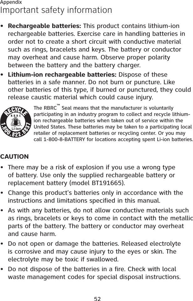 Important safety informationAppendix52Rechargeable batteries: This product contains lithium-ion rechargeable batteries. Exercise care in handling batteries in order not to create a short circuit with conductive material such as rings, bracelets and keys. The battery or conductor may overheat and cause harm. Observe proper polarity between the battery and the battery charger.Lithium-ion rechargeable batteries: Dispose of these batteries in a safe manner. Do not burn or puncture. Like other batteries of this type, if burned or punctured, they could release caustic material which could cause injury.The RBRC™ Seal means that the manufacturer is voluntarily participating in an industry program to collect and recycle lithium-ion rechargeable batteries when taken out of service within the United States. These batteries may be taken to a participating local retailer of replacement batteries or recycling center. Or you may call 1-800-8-BATTERY for locations accepting spent Li-ion batteries.CAUTIONThere may be a risk of explosion if you use a wrong type of battery. Use only the supplied rechargeable battery or replacement battery (model BT191665).Change this product&apos;s batteries only in accordance with the instructions and limitations specified in this manual.As with any batteries, do not allow conductive materials such as rings, bracelets or keys to come in contact with the metallic parts of the battery. The battery or conductor may overheat and cause harm.Do not open or damage the batteries. Released electrolyte is corrosive and may cause injury to the eyes or skin. The electrolyte may be toxic if swallowed.Do not dispose of the batteries in a fire. Check with local waste management codes for special disposal instructions. •••••••