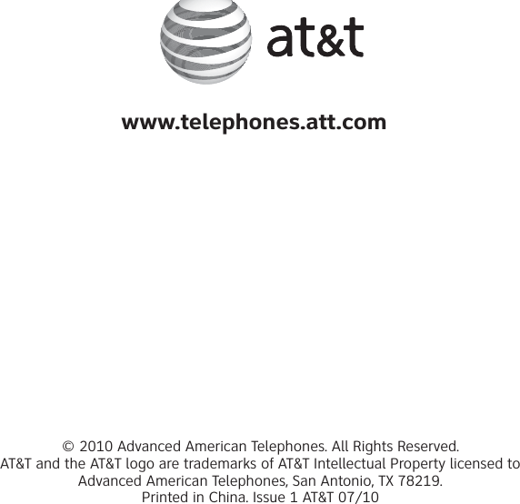 www.telephones.att.com© 2010 Advanced American Telephones. All Rights Reserved. AT&amp;T and the AT&amp;T logo are trademarks of AT&amp;T Intellectual Property licensed to Advanced American Telephones, San Antonio, TX 78219. Printed in China. Issue 1 AT&amp;T 07/10