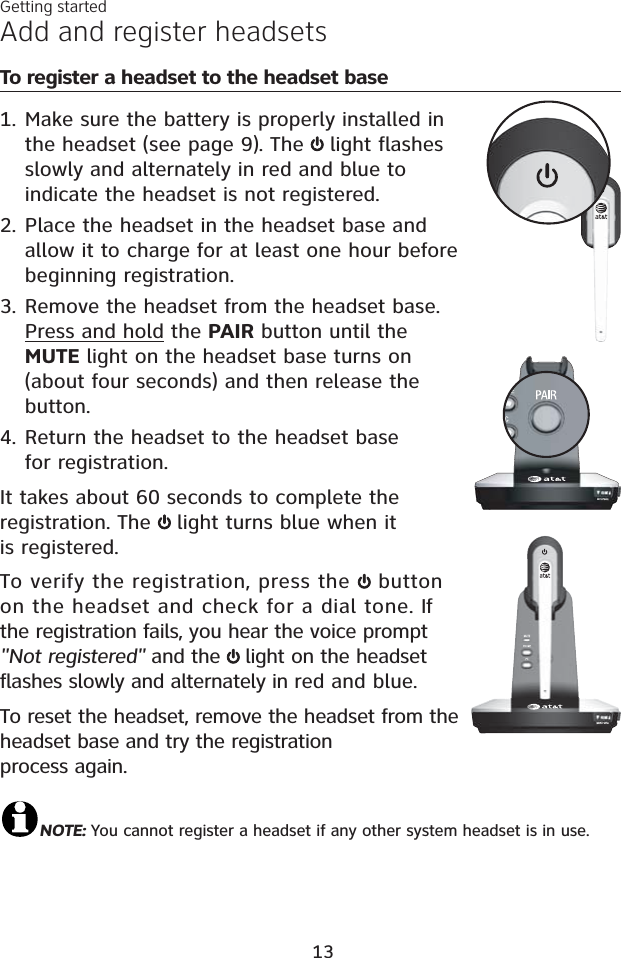 Add and register headsetsTo register a headset to the headset baseMake sure the battery is properly installed in the headset (see page 9). The  light flashesslowly and alternately in red and blue to indicate the headset is not registered.Place the headset in the headset base and allow it to charge for at least one hour before beginning registration. Remove the headset from the headset base. Press and hold the PAIR button until the MUTE light on the headset base turns on (about four seconds) and then release the button.Return the headset to the headset base for registration.It takes about 60 seconds to complete the registration. The light turns blue when it is registered.To verify the registration, press the  button on the headset and check for a dial tone. If the registration fails, you hear the voice prompt &quot;Not registered&quot; and the  light on the headset flashes slowly and alternately in red and blue.To reset the headset, remove the headset from the headset base and try the registration process again.NOTE: You cannot register a headset if any other system headset is in use.1.2.3.4.Getting started13