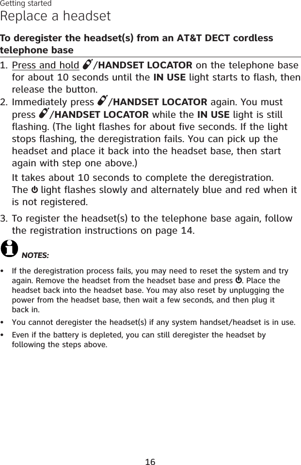 Replace a headset To deregister the headset(s) from an AT&amp;T DECT cordless telephone basePress and hold /HANDSET LOCATOR on the telephone base for about 10 seconds until the IN USE light starts to flash, then release the button.Immediately press  /HANDSET LOCATOR again. You must press  /HANDSET LOCATOR while the IN USE light is still flashing. (The light flashes for about five seconds. If the light stops flashing, the deregistration fails. You can pick up the headset and place it back into the headset base, then start again with step one above.)It takes about 10 seconds to complete the deregistration. The light flashes slowly and alternately blue and red when it is not registered.3. To register the headset(s) to the telephone base again, follow the registration instructions on page 14.NOTES:If the deregistration process fails, you may need to reset the system and try again. Remove the headset from the headset base and press  . Place the headset back into the headset base. You may also reset by unplugging the power from the headset base, then wait a few seconds, and then plug it back in.You cannot deregister the headset(s) if any system handset/headset is in use.Even if the battery is depleted, you can still deregister the headset by following the steps above. 1.2.•••Getting started16