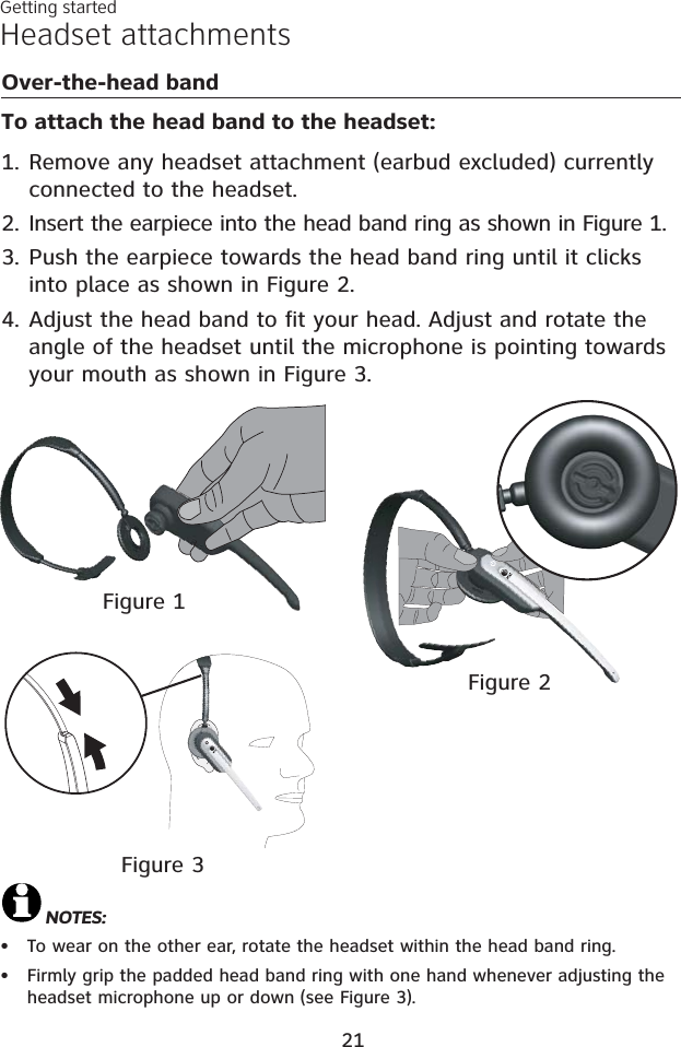 Headset attachmentsOver-the-head bandTo attach the head band to the headset:Remove any headset attachment (earbud excluded) currently connected to the headset.Insert the earpiece into the head band ring as shown in Figure 1.Push the earpiece towards the head band ring until it clicks into place as shown in Figure 2.Adjust the head band to fit your head. Adjust and rotate the angle of the headset until the microphone is pointing towards  your mouth as shown in Figure 3.1.2.3.4.NOTES: To wear on the other ear, rotate the headset within the head band ring.Firmly grip the padded head band ring with one hand whenever adjusting the headset microphone up or down (see Figure 3).••Figure 3Getting startedFigure 1Figure 221