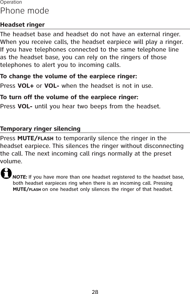 Phone modeOperation28Headset ringerThe headset base and headset do not have an external ringer. When you receive calls, the headset earpiece will play a ringer. If you have telephones connected to the same telephone line as the headset base, you can rely on the ringers of those telephones to alert you to incoming calls.To change the volume of the earpiece ringer:Press VOL+ or VOL- when the headset is not in use.To turn off the volume of the earpiece ringer:Press VOL- until you hear two beeps from the headset.Temporary ringer silencingPress MUTE/FLASH to temporarily silence the ringer in the headset earpiece. This silences the ringer without disconnecting the call. The next incoming call rings normally at the preset volume.NOTE: If you have more than one headset registered to the headset base, both headset earpieces ring when there is an incoming call. Pressing MUTE/FLASH on one headset only silences the ringer of that headset.