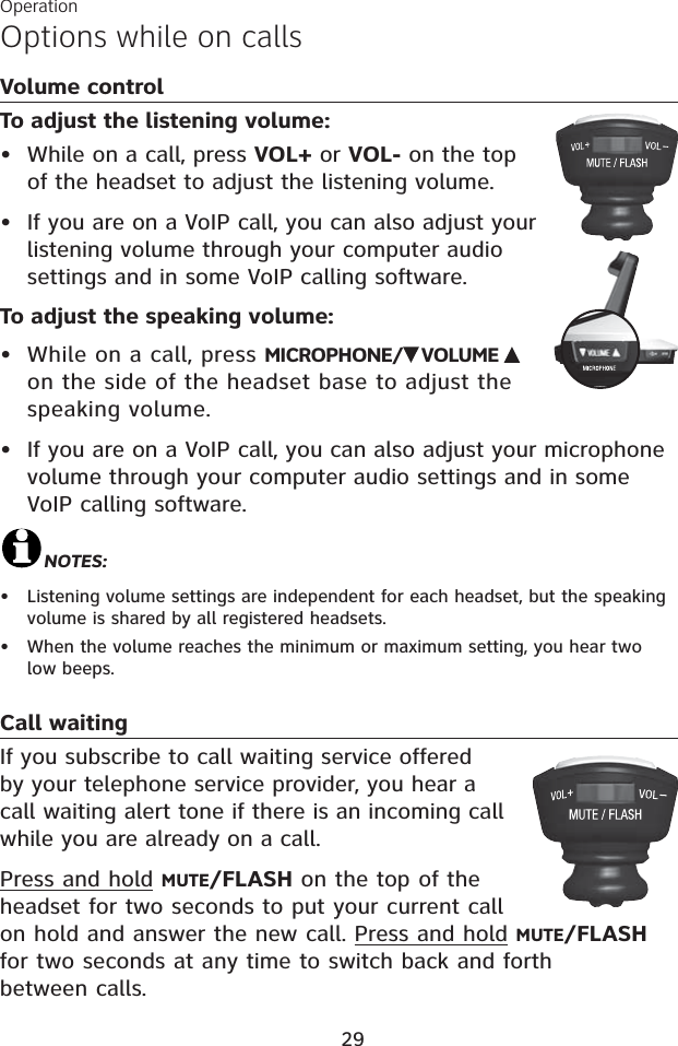 Options while on callsVolume controlTo adjust the listening volume:While on a call, press VOL+ or VOL- on the top of the headset to adjust the listening volume.If you are on a VoIP call, you can also adjust your listening volume through your computer audio settings and in some VoIP calling software.To adjust the speaking volume:While on a call, press MICROPHONE/ VOLUME on the side of the headset base to adjust the speaking volume. If you are on a VoIP call, you can also adjust your microphone volume through your computer audio settings and in some VoIP calling software.NOTES:Listening volume settings are independent for each headset, but the speaking volume is shared by all registered headsets.When the volume reaches the minimum or maximum setting, you hear two low beeps.Call waitingIf you subscribe to call waiting service offered by your telephone service provider, you hear a call waiting alert tone if there is an incoming call while you are already on a call.Press and hold MUTE/FLASH on the top of the headset for two seconds to put your current call on hold and answer the new call. Press and hold MUTE/FLASHfor two seconds at any time to switch back and forth between calls.••••••Operation29