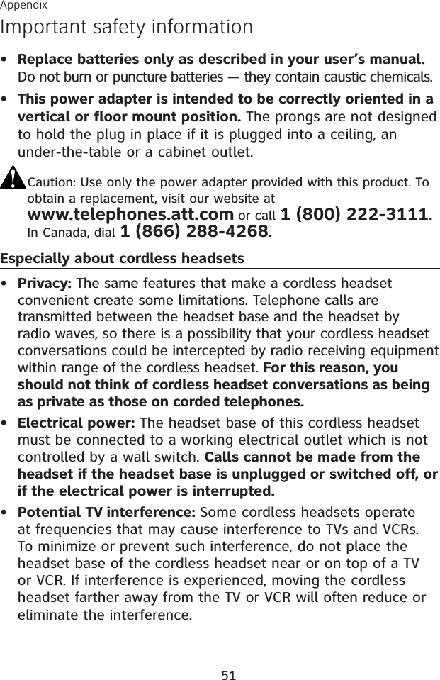 AppendixImportant safety information51Replace batteries only as described in your user’s manual.Do not burn or puncture batteries — they contain caustic chemicals.This power adapter is intended to be correctly oriented in a vertical or floor mount position. The prongs are not designed to hold the plug in place if it is plugged into a ceiling, an under-the-table or a cabinet outlet.Caution: Use only the power adapter provided with this product. To obtain a replacement, visit our website at www.telephones.att.com or call 1 (800) 222-3111.In Canada, dial 1 (866) 288-4268.Especially about cordless headsetsPrivacy: The same features that make a cordless headset convenient create some limitations. Telephone calls are transmitted between the headset base and the headset by radio waves, so there is a possibility that your cordless headset conversations could be intercepted by radio receiving equipment within range of the cordless headset. For this reason, you should not think of cordless headset conversations as being as private as those on corded telephones.Electrical power: The headset base of this cordless headset must be connected to a working electrical outlet which is not controlled by a wall switch. Calls cannot be made from the headset if the headset base is unplugged or switched off, or if the electrical power is interrupted.Potential TV interference: Some cordless headsets operate at frequencies that may cause interference to TVs and VCRs. To minimize or prevent such interference, do not place the headset base of the cordless headset near or on top of a TV or VCR. If interference is experienced, moving the cordless headset farther away from the TV or VCR will often reduce or eliminate the interference. •••••