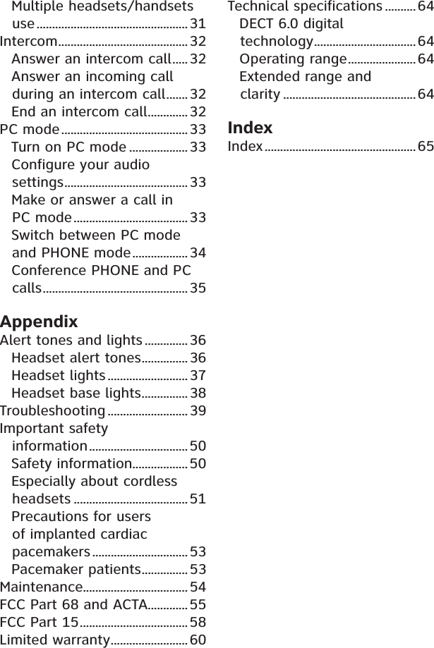 Multiple headsets/handsets use.................................................31Intercom..........................................32Answer an intercom call.....32Answer an incoming call during an intercom call.......32End an intercom call.............32PC mode.........................................33Turn on PC mode ...................33Configure your audio settings........................................33Make or answer a call in PC mode..................................... 33Switch between PC mode and PHONE mode.................. 34Conference PHONE and PC calls...............................................35AppendixAlert tones and lights .............. 36Headset alert tones............... 36Headset lights .......................... 37Headset base lights...............38Troubleshooting .......................... 39Important safety information................................50Safety information.................. 50Especially about cordless headsets .....................................51Precautions for users of implanted cardiac pacemakers............................... 53Pacemaker patients...............53Maintenance..................................54FCC Part 68 and ACTA.............55FCC Part 15...................................58Limited warranty......................... 60Technical specifications .......... 64DECT 6.0 digital technology.................................64Operating range......................64Extended range and clarity ...........................................64IndexIndex.................................................65