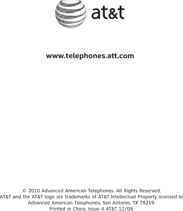 www.telephones.att.com© 2010 Advanced American Telephones. All Rights Reserved.  AT&amp;T and the AT&amp;T logo are trademarks of AT&amp;T Intellectual Property licensed to  Advanced American Telephones, San Antonio, TX 78219.  Printed in China. Issue 4 AT&amp;T 12/09.