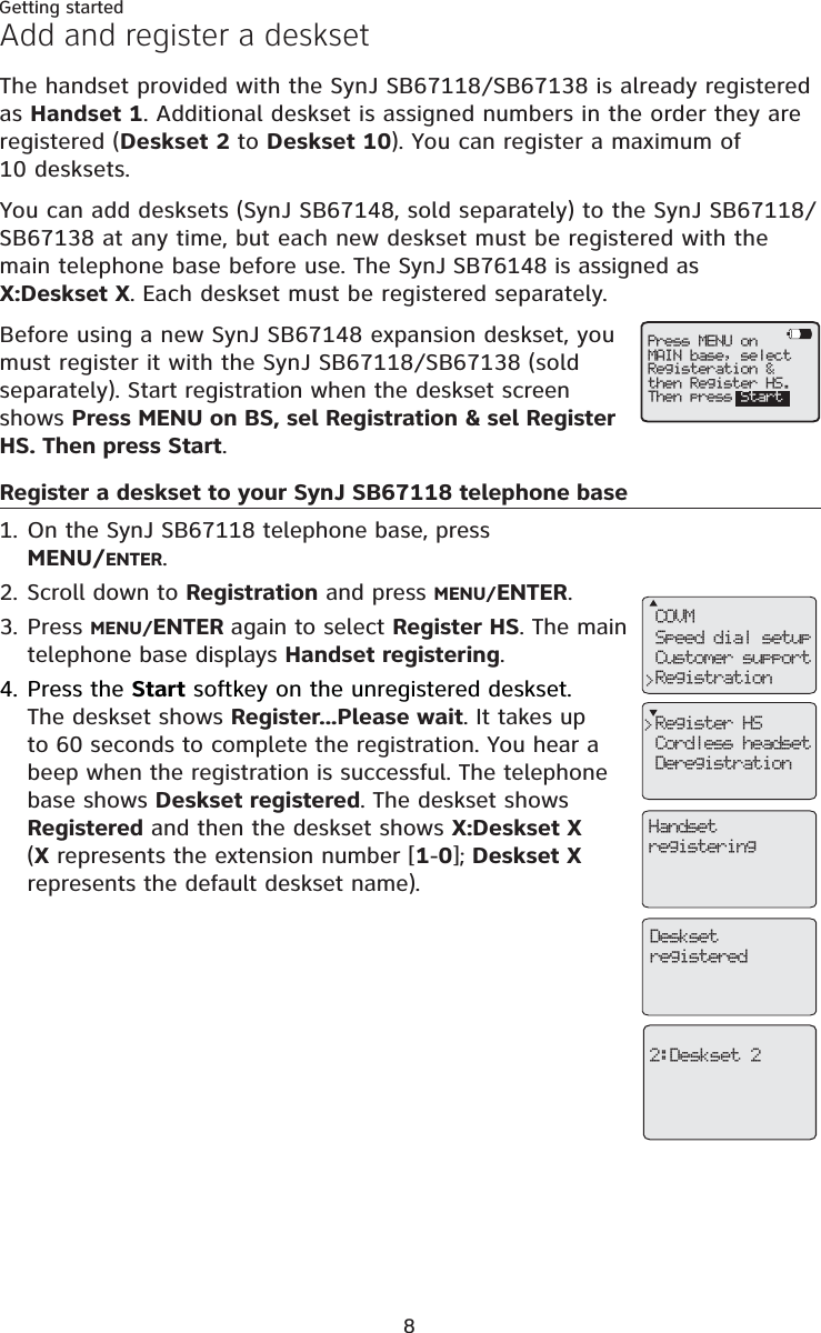 8Getting startedAdd and register a desksetThe handset provided with the SynJ SB67118/SB67138 is already registered as Handset 1. Additional deskset is assigned numbers in the order they are registered (Deskset 2 to Deskset 10). You can register a maximum of 10 desksets.You can add desksets (SynJ SB67148, sold separately) to the SynJ SB67118/SB67138 at any time, but each new deskset must be registered with the main telephone base before use. The SynJ SB76148 is assigned as X:Deskset X. Each deskset must be registered separately.Before using a new SynJ SB67148 expansion deskset, you must register it with the SynJ SB67118/SB67138 (sold separately). Start registration when the deskset screen shows Press MENU on BS, sel Registration &amp; sel Register HS. Then press Start.Register a deskset to your SynJ SB67118 telephone baseOn the SynJ SB67118 telephone base, press MENU/ENTER.Scroll down to Registration and press MENU/ENTER.Press MENU/ENTER again to select Register HS. The main telephone base displays Handset registering.Press the Start softkey on the unregistered deskset.The deskset shows Register...Please wait. It takes up to 60 seconds to complete the registration. You hear a beep when the registration is successful. The telephone base shows Deskset registered. The deskset shows Registered and then the deskset shows X:Deskset X(X represents the extension number [1-0]; Deskset Xrepresents the default deskset name).1.2.3.4.COVMSpeed dial setupCustomer supportRegistration&gt;Register HSCordless headsetDeregistration&gt;HandsetregisteringDesksetregistered2:Deskset 2Press MENU onMAIN base, selectRegisteration &amp;then Register HS.Then press Start