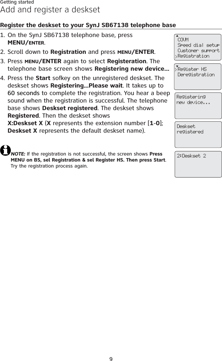 9Getting startedAdd and register a desksetRegister the deskset to your SynJ SB67138 telephone baseOn the SynJ SB67138 telephone base, press MENU/ENTER.Scroll down to Registration and press MENU/ENTER.Press MENU/ENTER again to select Registeration. The telephone base screen shows Registering new device...Press the Start sofkey on the unregistered deskset. Thedeskset shows Registering...Please wait. It takes up to60 seconds to complete the registration. You hear a beep sound when the registration is successful. The telephone base shows Deskset registered. The deskset shows Registered. Then the deskset shows X:Deskset X (X represents the extension number [1-0];Deskset X represents the default deskset name).NOTE: If the registration is not successful, the screen shows Press MENU on BS, sel Registration &amp; sel Register HS. Then press Start.Try the registration process again.1.2.3.4.COVMSpeed dial setupCustomer supportRegistration&gt;Register HSDeregistration&gt;Registeringnew device...Desksetregistered2:Deskset 2