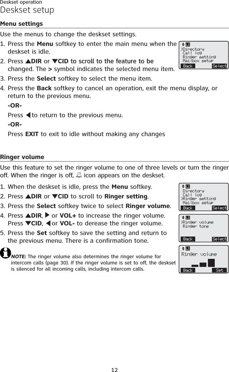 12Menu settingsUse the menus to change the deskset settings.Press the Menu softkey to enter the main menu when the deskset is idle.Press  DIR or CID to scroll to the feature to beto scroll to the feature to be changed. The &gt; symbol indicates the selected menu item. Press the Select softkey to select the menu item.Press the Back softkey to cancel an operation, exit the menu display, or return to the previous menu.-OR-Press   to return to the previous menu.-OR-Press EXIT to exit to idle without making any changesRinger volumeUse this feature to set the ringer volume to one of three levels or turn the ringer off. When the ringer is off,   icon appears on the deskset.When the deskset is idle, press the Menu softkey.Press  DIR or CID to scroll to Ringer setting.Press the Select softkey twice to select Ringer volume.Press  DIR, or VOL+ to increase the ringer volume. Press  CID, or VOL- to derease the ringer volume. Press the Set softkey to save the setting and return to the previous menu. There is a confirmation tone.NOTE: The ringer volume also determines the ringer volume for intercom calls (page 30). If the ringer volume is set to off, the deskset is silenced for all incoming calls, including intercom calls.1.2.3.4.1.2.3.4.5.Deskset setup&gt;Directory Call log Ringer setting Mailbox setupBack SelectL1 Directory Call log&gt;Ringer setting Mailbox setupBack SelectL1&gt;Ringer volume Ringer toneBack SelectL1Back SetRinger volumeL1Deskset operation