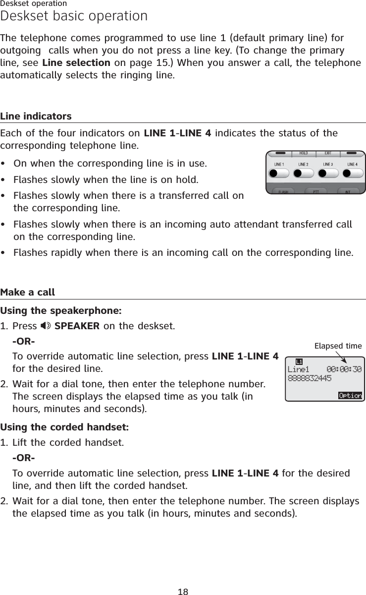 18Deskset operationThe telephone comes programmed to use line 1 (default primary line) for outgoing  calls when you do not press a line key. (To change the primary line, see Line selection on page 15.) When you answer a call, the telephoneautomatically selects the ringing line. Line indicatorsEach of the four indicators on LINE 1-LINE 4 indicates the status of the corresponding telephone line.On when the corresponding line is in use.Flashes slowly when the line is on hold.Flashes slowly when there is a transferred call on the corresponding line.Flashes slowly when there is an incoming auto attendant transferred call on the corresponding line.Flashes rapidly when there is an incoming call on the corresponding line.Make a callUsing the speakerphone:Press  SPEAKER on the deskset.-OR-To override automatic line selection, press LINE 1-LINE 4for the desired line.Wait for a dial tone, then enter the telephone number. The screen displays the elapsed time as you talk (in hours, minutes and seconds).Using the corded handset:Lift the corded handset.-OR-To override automatic line selection, press LINE 1-LINE 4 for the desired line, and then lift the corded handset.Wait for a dial tone, then enter the telephone number. The screen displays the elapsed time as you talk (in hours, minutes and seconds).•••••1.2.1.2.Deskset basic operationElapsed timeOptionLine1    00:00:308888832445L1