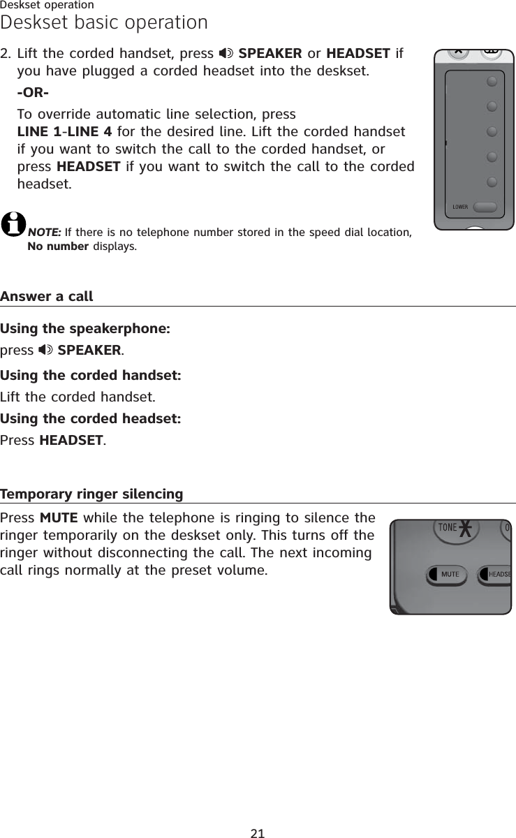 21Deskset operationLift the corded handset, press SPEAKER or HEADSET if you have plugged a corded headset into the deskset.-OR-To override automatic line selection, press LINE 1-LINE 4 for the desired line. Lift the corded handset if you want to switch the call to the corded handset, or press HEADSET if you want to switch the call to the corded headset.NOTE: If there is no telephone number stored in the speed dial location, No number displays.Answer a callUsing the speakerphone: press  SPEAKER.Using the corded handset:Lift the corded handset.Using the corded headset:Press HEADSET.Temporary ringer silencingPress MUTE while the telephone is ringing to silence the ringer temporarily on the deskset only. This turns off the ringer without disconnecting the call. The next incoming call rings normally at the preset volume.2.Deskset basic operation