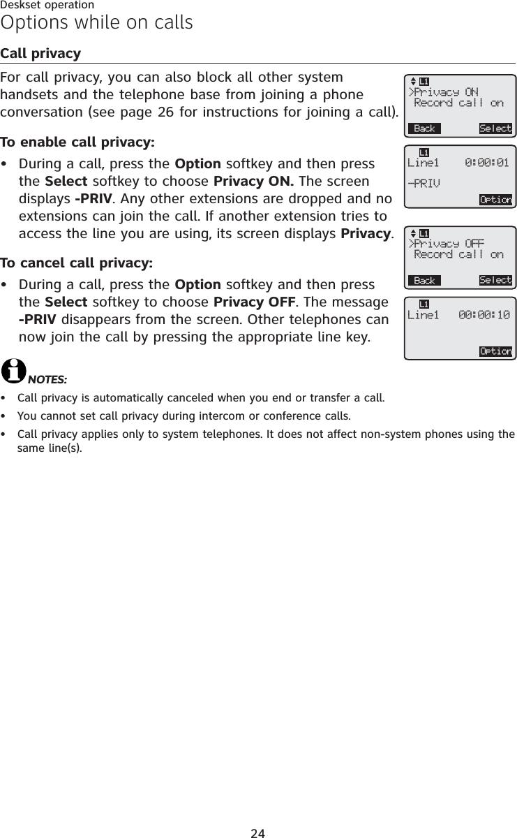 24Deskset operationCall privacyFor call privacy, you can also block all other system handsets and the telephone base from joining a phone conversation (see page 26 for instructions for joining a call).To enable call privacy:During a call, press the Option softkey and then press the Select softkey to choose Privacy ON. The screen displays -PRIV. Any other extensions are dropped and no extensions can join the call. If another extension tries to access the line you are using, its screen displays Privacy.To cancel call privacy:During a call, press the Option softkey and then press the Select softkey to choose Privacy OFF. The message -PRIV disappears from the screen. Other telephones can now join the call by pressing the appropriate line key.NOTES:Call privacy is automatically canceled when you end or transfer a call.You cannot set call privacy during intercom or conference calls.Call privacy applies only to system telephones. It does not affect non-system phones using the same line(s).•••••Options while on callsOptionLine1    0:00:01-PRIVL1OptionLine1   00:00:10L1&gt;Privacy ON Record call onBack SelectL1&gt;Privacy OFF Record call onBack SelectL1