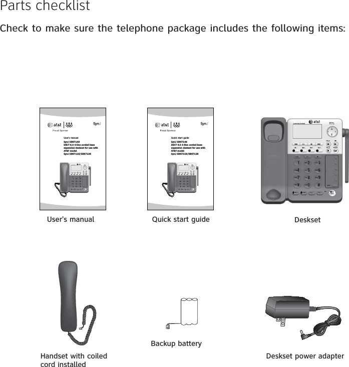 Parts checklistCheck to make sure the telephone package includes the following items:Handset with coiled cord installedUser&apos;s manual DesksetDeskset power adapterBackup batteryQuick start guideUser’s manualSynJ SB67148 DECT 6.0 4-line corded base expansion deskset for use with AT&amp;T model SynJ SB67118/SB67138Quick start guideSynJ SB67148 DECT 6.0 4-line corded base expansion deskset for use with AT&amp;T model SynJ SB67118/SB67138