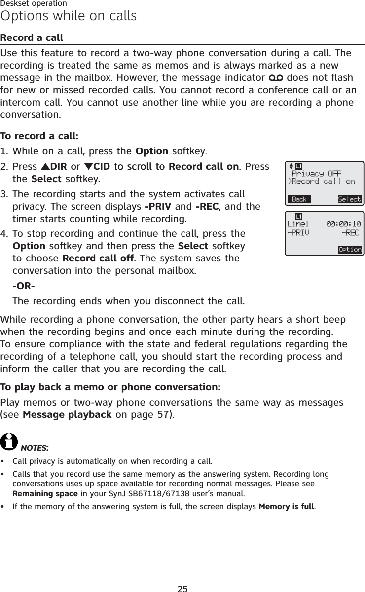 25Deskset operationRecord a callUse this feature to record a two-way phone conversation during a call. The recording is treated the same as memos and is always marked as a new message in the mailbox. However, the message indicator   does not flash for new or missed recorded calls. You cannot record a conference call or an intercom call. You cannot use another line while you are recording a phone conversation.To record a call:While on a call, press the Option softkey.Press  DIR or CID to scroll toto scroll to Record call on. Press the Select softkey.The recording starts and the system activates call privacy. The screen displays -PRIV and -REC, and the timer starts counting while recording.To stop recording and continue the call, press the Option softkey and then press the Select softkey to choose Record call off. The system saves the conversation into the personal mailbox.-OR-The recording ends when you disconnect the call.While recording a phone conversation, the other party hears a short beep when the recording begins and once each minute during the recording. To ensure compliance with the state and federal regulations regarding the recording of a telephone call, you should start the recording process and inform the caller that you are recording the call.To play back a memo or phone conversation:Play memos or two-way phone conversations the same way as messages (see Message playback on page 57).NOTES:Call privacy is automatically on when recording a call.Calls that you record use the same memory as the answering system. Recording long conversations uses up space available for recording normal messages. Please see Remaining space in your SynJ SB67118/67138 user’s manual.If the memory of the answering system is full, the screen displays Memory is full.1.2.3.4.•••Options while on callsOptionLine1    00:00:10-PRIV     -RECL1 Privacy OFF&gt;Record call onBack SelectL1