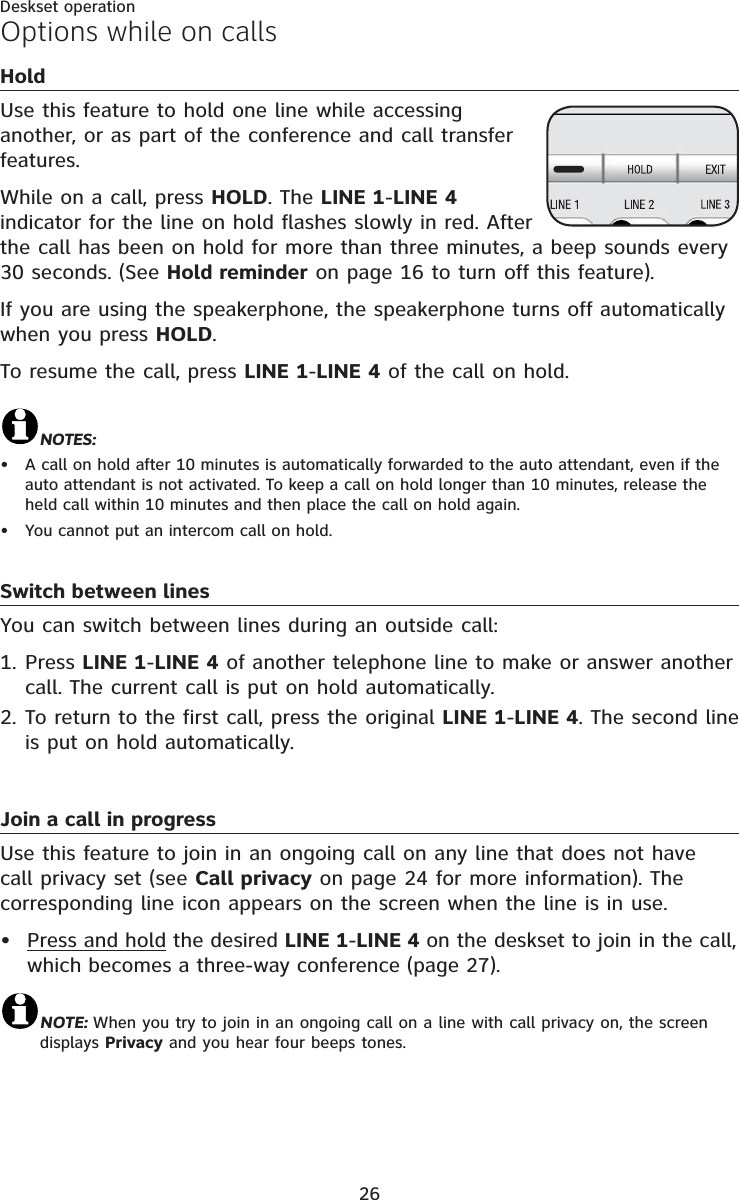 26Deskset operationHoldUse this feature to hold one line while accessing another, or as part of the conference and call transfer features.While on a call, press HOLD. The LINE 1-LINE 4 indicator for the line on hold flashes slowly in red. After the call has been on hold for more than three minutes, a beep sounds every 30 seconds. (See Hold reminder on page 16 to turn off this feature).If you are using the speakerphone, the speakerphone turns off automatically when you press HOLD.To resume the call, press LINE 1-LINE 4 of the call on hold.NOTES:A call on hold after 10 minutes is automatically forwarded to the auto attendant, even if the auto attendant is not activated. To keep a call on hold longer than 10 minutes, release the held call within 10 minutes and then place the call on hold again.You cannot put an intercom call on hold.Switch between linesYou can switch between lines during an outside call:Press LINE 1-LINE 4 of another telephone line to make or answer another call. The current call is put on hold automatically.To return to the first call, press the original LINE 1-LINE 4. The second line is put on hold automatically.Join a call in progressUse this feature to join in an ongoing call on any line that does not have call privacy set (see Call privacy on page 24 for more information). The corresponding line icon appears on the screen when the line is in use.Press and hold the desired LINE 1-LINE 4 on the deskset to join in the call, which becomes a three-way conference (page 27).NOTE: When you try to join in an ongoing call on a line with call privacy on, the screen displays Privacy and you hear four beeps tones.••1.2.•Options while on calls