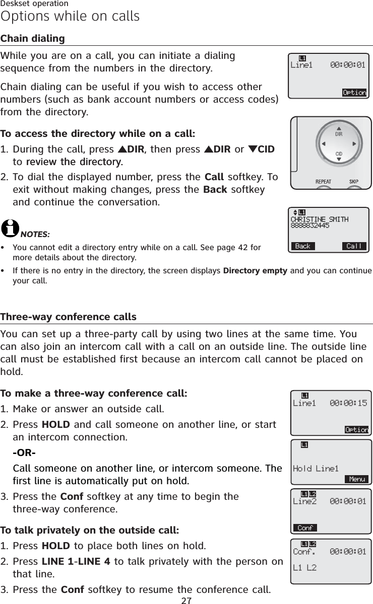 27Deskset operationChain dialingWhile you are on a call, you can initiate a dialing sequence from the numbers in the directory. Chain dialing can be useful if you wish to access other numbers (such as bank account numbers or access codes) from the directory.To access the directory while on a call: During the call, press  DIR, then press  DIR or CIDto review the directory.review the directory.To dial the displayed number, press the Call softkey. To exit without making changes, press the Back softkey and continue the conversation.NOTES:You cannot edit a directory entry while on a call. See page 42 for more details about the directory.If there is no entry in the directory, the screen displays Directory empty and you can continue your call.Three-way conference callsYou can set up a three-party call by using two lines at the same time. You can also join an intercom call with a call on an outside line. The outside line call must be established first because an intercom call cannot be placed on hold.To make a three-way conference call:Make or answer an outside call.Press HOLD and call someone on another line, or start an intercom connection.-OR-Call someone on another line, or intercom someone. The first line is automatically put on hold.Press the Conf softkey at any time to begin the three-way conference.To talk privately on the outside call:Press HOLD to place both lines on hold.Press LINE 1-LINE 4 to talk privately with the person on that line.Press the Conf softkey to resume the conference call.1.2.••1.2.3.1.2.3.Options while on callsOptionLine1    00:00:01L1CHRISTINE SMITH8888832445Back CallL1OptionLine1   00:00:15L1Line2   00:00:01ConfL1 L2Conf.   00:00:01L1 L2L1 L2Hold Line1L1Menu
