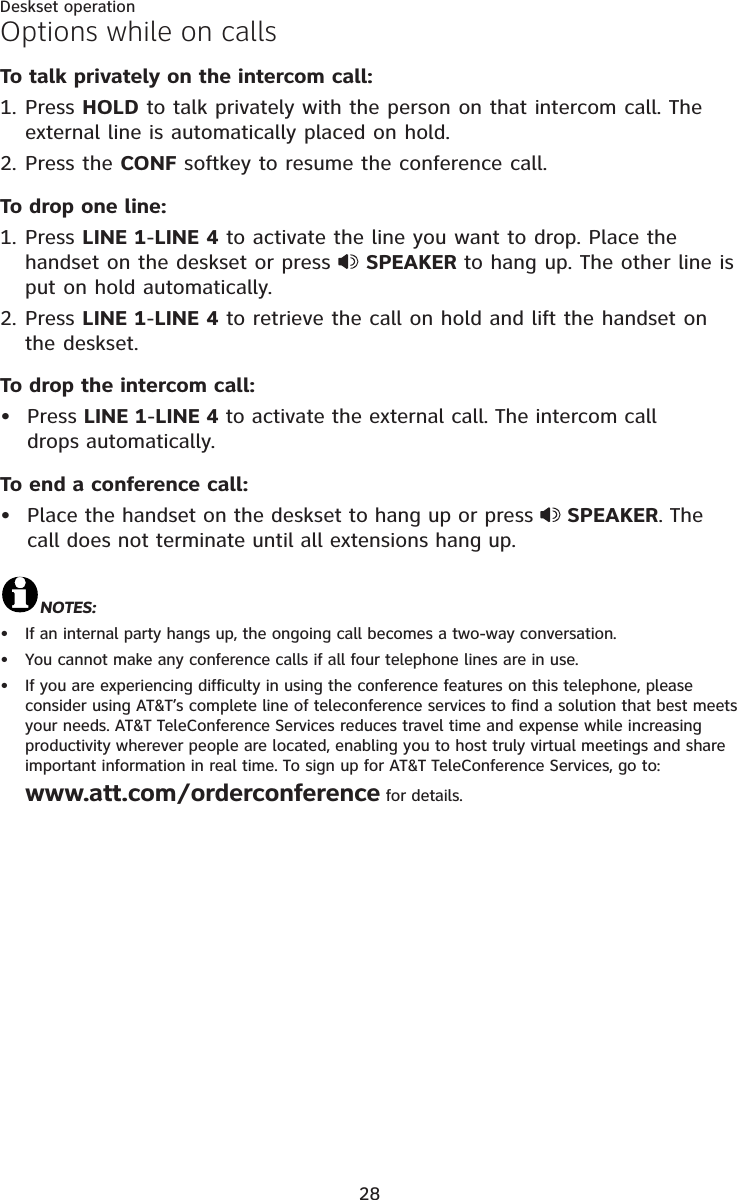 28Deskset operationTo talk privately on the intercom call: Press HOLD to talk privately with the person on that intercom call. The external line is automatically placed on hold.Press the CONF softkey to resume the conference call. To drop one line:Press LINE 1-LINE 4 to activate the line you want to drop. Place the handset on the deskset or press  SPEAKER to hang up. The other line is put on hold automatically.Press LINE 1-LINE 4 to retrieve the call on hold and lift the handset on the deskset.To drop the intercom call: Press LINE 1-LINE 4 to activate the external call. The intercom call drops automatically.To end a conference call: Place the handset on the deskset to hang up or press  SPEAKER. The call does not terminate until all extensions hang up.NOTES:If an internal party hangs up, the ongoing call becomes a two-way conversation. You cannot make any conference calls if all four telephone lines are in use. If you are experiencing difficulty in using the conference features on this telephone, please consider using AT&amp;T’s complete line of teleconference services to find a solution that best meets your needs. AT&amp;T TeleConference Services reduces travel time and expense while increasing productivity wherever people are located, enabling you to host truly virtual meetings and share important information in real time. To sign up for AT&amp;T TeleConference Services, go to: www.att.com/orderconference for details. 1.2.1.2.•••••Options while on calls