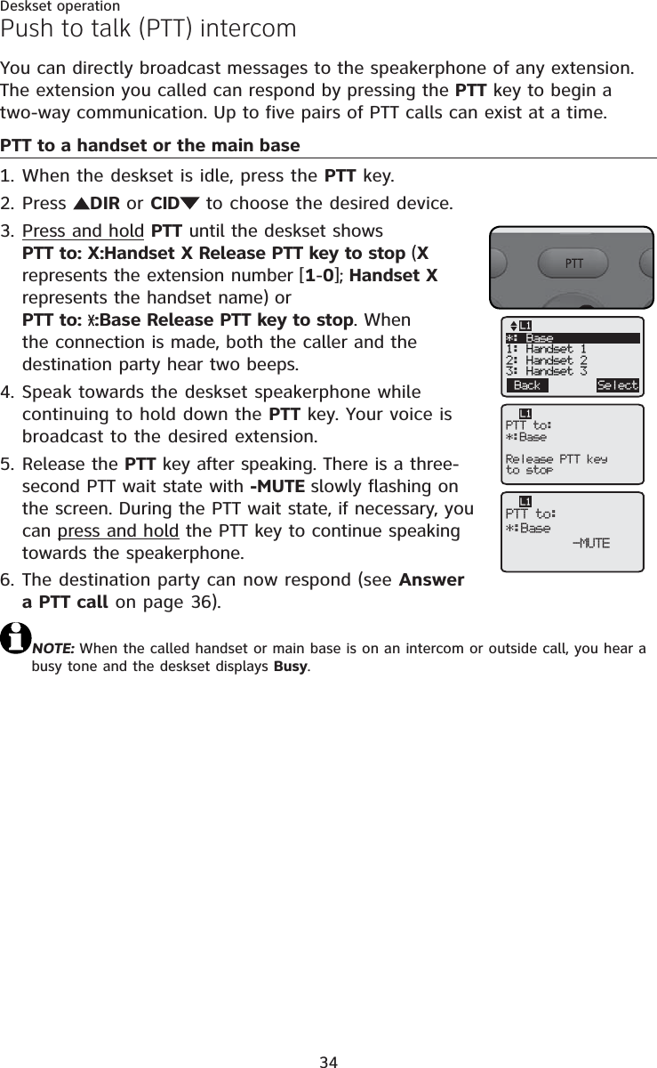 34Deskset operationYou can directly broadcast messages to the speakerphone of any extension. The extension you called can respond by pressing the PTT key to begin a two-way communication. Up to five pairs of PTT calls can exist at a time. PTT to a handset or the main baseWhen the deskset is idle, press the PTT key.Press  DIR or CID  to choose the desired device.Press and hold PTT until the deskset shows PTT to: X:Handset X Release PTT key to stop (Xrepresents the extension number [1-0]; Handset X represents the handset name) or PTT to:  :Base Release PTT key to stop. When the connection is made, both the caller and the destination party hear two beeps.Speak towards the deskset speakerphone while continuing to hold down the PTT key. Your voice is broadcast to the desired extension.Release the PTT key after speaking. There is a three-second PTT wait state with -MUTE slowly flashing on the screen. During the PTT wait state, if necessary, you can press and hold the PTT key to continue speaking towards the speakerphone.The destination party can now respond (see Answera PTT call on page 36).NOTE: When the called handset or main base is on an intercom or outside call, you hear a busy tone and the deskset displays Busy.1.2.3.4.5.6.Push to talk (PTT) intercomPTT to:*:BaseRelease PTT keyto stopL1Back SelectL1*: Base1: Handset 12: Handset 23: Handset 3PTT to:*:Base   -MUTEL1