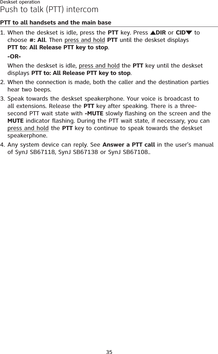 35Deskset operationPTT to all handsets and the main baseWhen the deskset is idle, press the PTT key. Press  DIR or CID  to choose #: All. Then press and hold PTT until the deskset displays PTT to: All Release PTT key to stop.-OR-When the deskset is idle, press and hold the PTT key until the deskset displays PTT to: All Release PTT key to stop.When the connection is made, both the caller and the destination parties hear two beeps.Speak towards the deskset speakerphone. Your voice is broadcast to all extensions. Release the PTT key after speaking. There is a three-second PTT wait state with -MUTE slowly flashing on the screen and the MUTE indicator flashing. During the PTT wait state, if necessary, you can press and hold the PTT key to continue to speak towards the deskset speakerphone.Any system device can reply. See Answer a PTT call in the user’s manual of SynJ SB67118, SynJ SB67138 or SynJ SB67108..1.2.3.4.Push to talk (PTT) intercom