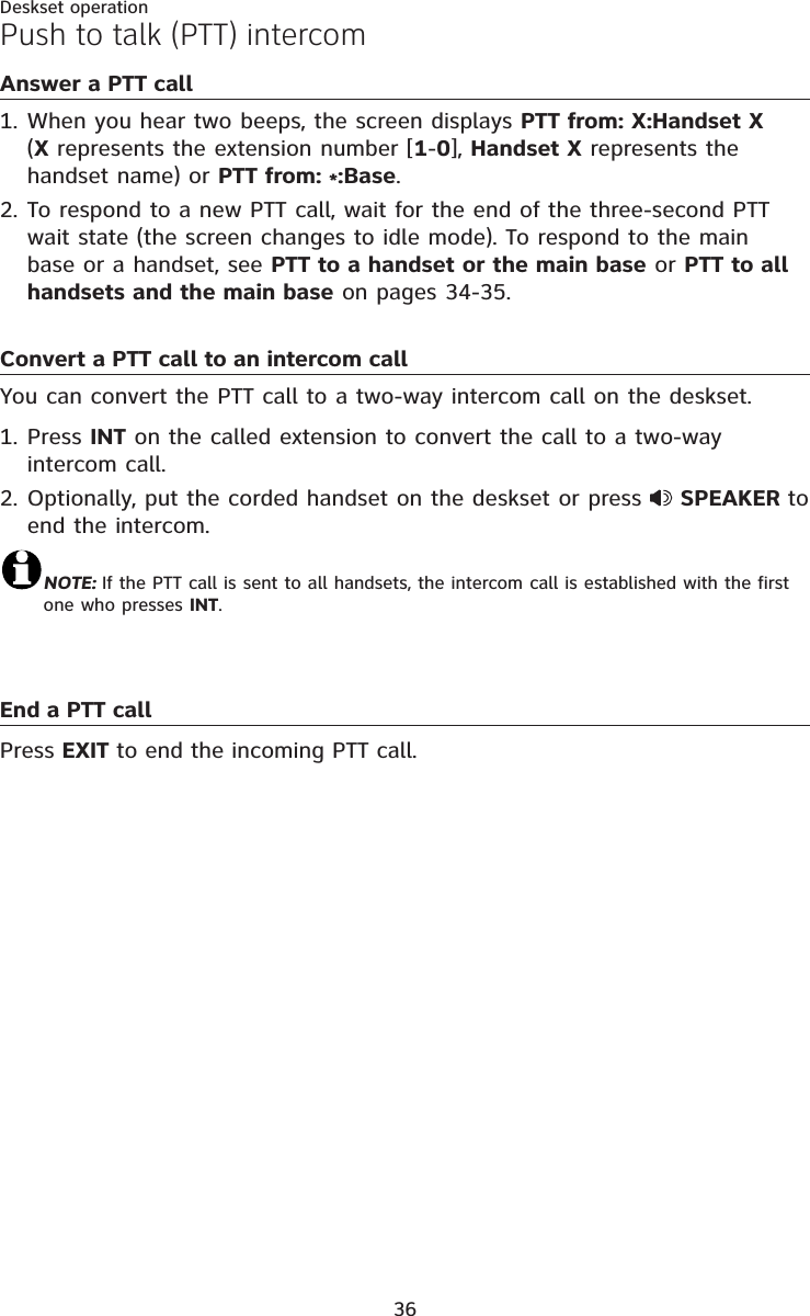 36Deskset operationPush to talk (PTT) intercomAnswer a PTT callWhen you hear two beeps, the screen displays PTT from: X:Handset X(X represents the extension number [1-0], Handset X represents the handset name) or PTT from: *:Base.To respond to a new PTT call, wait for the end of the three-second PTT wait state (the screen changes to idle mode). To respond to the main base or a handset, see PTT to a handset or the main base or PTT to all handsets and the main base on pages 34-35.Convert a PTT call to an intercom callYou can convert the PTT call to a two-way intercom call on the deskset. Press INT on the called extension to convert the call to a two-way intercom call.Optionally, put the corded handset on the deskset or press  SPEAKER to end the intercom.NOTE: If the PTT call is sent to all handsets, the intercom call is established with the first one who presses INT.End a PTT call Press EXIT to end the incoming PTT call.1.2.1.2.
