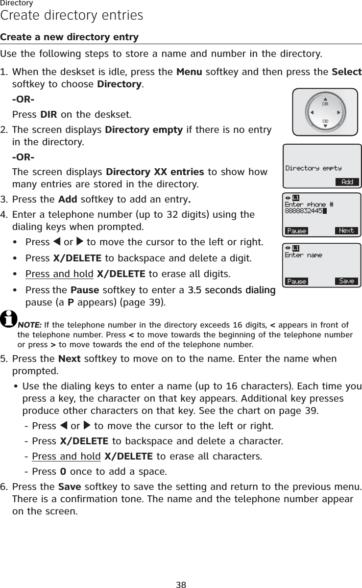 Directory38Create a new directory entryUse the following steps to store a name and number in the directory.When the deskset is idle, press the Menu softkey and then press the Selectsoftkey to choose Directory.-OR-Press DIR on the deskset.The screen displays Directory empty if there is no entry in the directory.-OR-The screen displays Directory XX entries to show how many entries are stored in the directory.Press the Add softkey to add an entry.Enter a telephone number (up to 32 digits) using the dialing keys when prompted.Press   or   to move the cursor to the left or right.Press X/DELETE to backspace and delete a digit.Press and hold X/DELETE to erase all digits.Press the Pause softkey to enter a 3.5 seconds dialing3.5 seconds dialingdialingpause (a P appears) (page 39).NOTE: If the telephone number in the directory exceeds 16 digits, &lt; appears in front of the telephone number. Press &lt; to move towards the beginning of the telephone number or press &gt; to move towards the end of the telephone number.Press the Next softkey to move on to the name. Enter the name when prompted.Use the dialing keys to enter a name (up to 16 characters). Each time you press a key, the character on that key appears. Additional key presses produce other characters on that key. See the chart on page 39.- Press  or  to move the cursor to the left or right.- Press X/DELETE to backspace and delete a character.- Press and hold X/DELETE to erase all characters.- Press 0 once to add a space.Press the Save softkey to save the setting and return to the previous menu. There is a confirmation tone. The name and the telephone number appear on the screen.1.2.3.4.••••5.•6.Create directory entriesAddDirectory emptyPause SaveL1Enter namePause NextL1Enter phone #8888832445