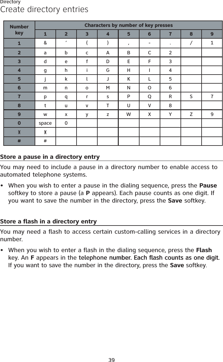 Directory39Create directory entriesStore a pause in a directory entryYou may need to include a pause in a directory number to enable access to automated telephone systems.When you wish to enter a pause in the dialing sequence, press the Pausesoftkey to store a pause (a P appears). Each pause counts as one digit. If you want to save the number in the directory, press the Save softkey.Store a flash in a directory entryYou may need a flash to access certain custom-calling services in a directory number.When you wish to enter a flash in the dialing sequence, press the Flash key. An F appears in the telephone number. Each flash counts as one digit.telephone number. Each flash counts as one digit. number. Each flash counts as one digit. If you want to save the number in the directory, press the Save softkey.••NumberkeyCharacters by number of key presses1234567891&amp;‘(),-./12abcABC23defDEF34gh iGHI 45jklJKL56mn oMNO67pqr sPQRS78tuvTUV89wx y zWXYZ90space 0##
