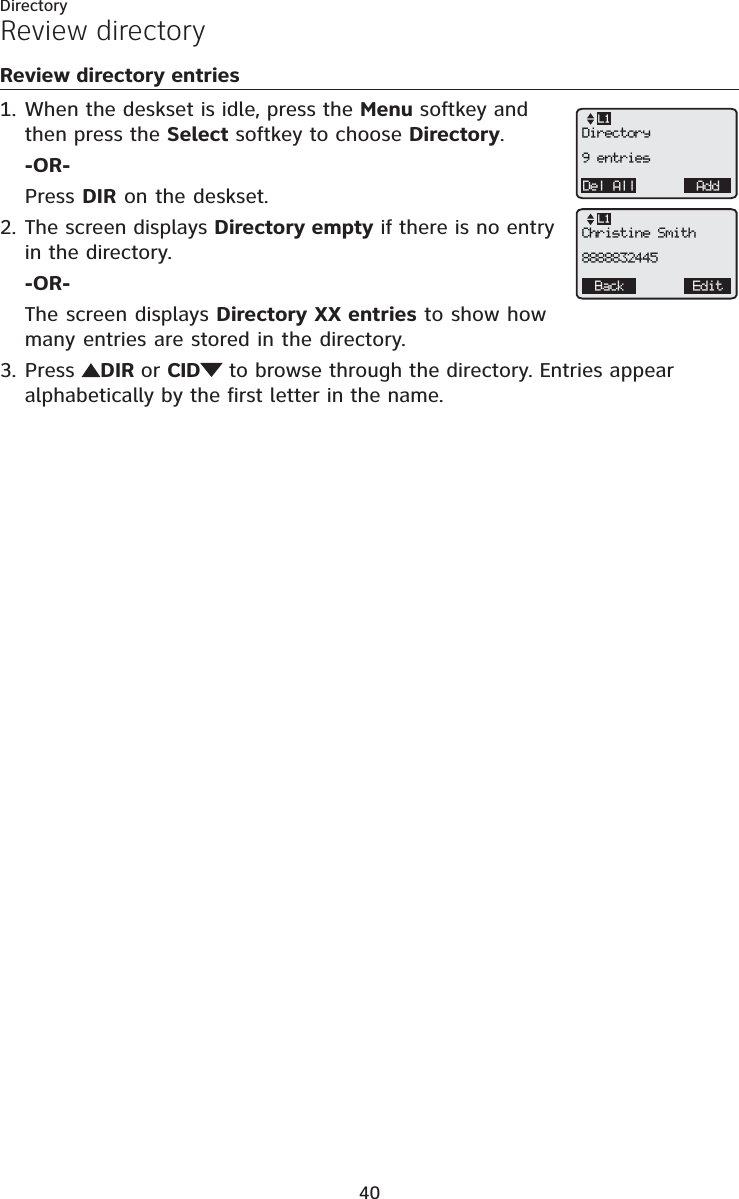Directory40Review directory entriesWhen the deskset is idle, press the Menu softkey and then press the Select softkey to choose Directory.-OR-Press DIR on the deskset.The screen displays Directory empty if there is no entry in the directory.-OR-The screen displays Directory XX entries to show how many entries are stored in the directory.Press DIR or CID  to browse through the directory. Entries appear alphabetically by the first letter in the name.1.2.3.Review directoryDel All AddL1Directory9 entriesBack EditL1Christine Smith8888832445