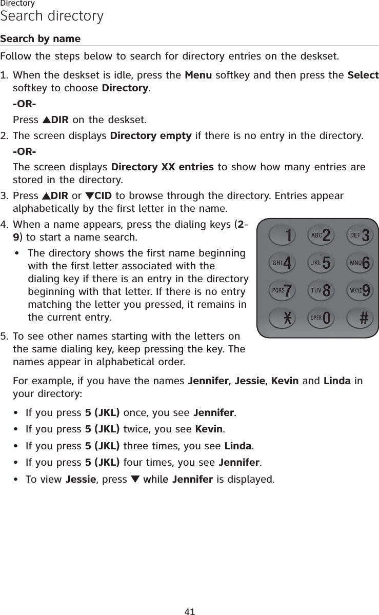 Directory41Search by nameFollow the steps below to search for directory entries on the deskset. When the deskset is idle, press the Menu softkey and then press the Selectsoftkey to choose Directory.-OR-Press  DIR on the deskset.The screen displays Directory empty if there is no entry in the directory.-OR-The screen displays Directory XX entries to show how many entries are stored in the directory.Press DIR or  CID to browse through the directory. Entries appear alphabetically by the first letter in the name.When a name appears, press the dialing keys (2-9) to start a name search. The directory shows the first name beginning with the first letter associated with the dialing key if there is an entry in the directory beginning with that letter. If there is no entry matching the letter you pressed, it remains in the current entry. To see other names starting with the letters on the same dialing key, keep pressing the key. The names appear in alphabetical order.For example, if you have the names Jennifer,Jessie,Kevin and Linda in your directory:If you press 5 (JKL) once, you see Jennifer.If you press 5 (JKL) twice, you see Kevin.If you press 5 (JKL) three times, you see Linda.If you press 5 (JKL) four times, you see Jennifer.To view Jessie, press  whilewhile Jennifer is displayed.1.2.3.4.•5.•••••Search directory