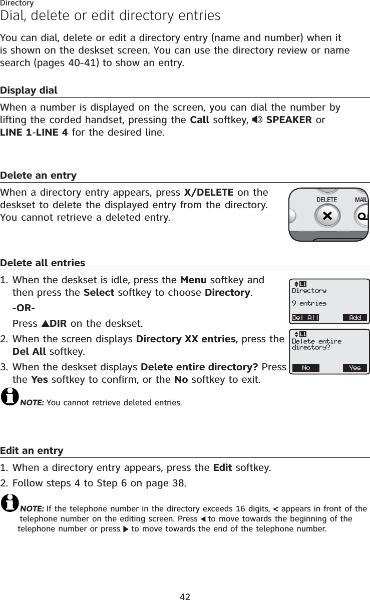 Directory42You can dial, delete or edit a directory entry (name and number) when it is shown on the deskset screen. You can use the directory review or name search (pages 40-41) to show an entry. Display dialWhen a number is displayed on the screen, you can dial the number by lifting the corded handset, pressing the Call softkey,  SPEAKER or LINE 1-LINE 4 for the desired line.Delete an entryWhen a directory entry appears, press X/DELETE on the deskset to delete the displayed entry from the directory. You cannot retrieve a deleted entry.Delete all entriesWhen the deskset is idle, press the Menu softkey and then press the Select softkey to choose Directory.-OR-Press  DIR on the deskset.When the screen displays Directory XX entries, press the Del All softkey.When the deskset displays Delete entire directory? Press the Yes softkey to confirm, or the No softkey to exit.NOTE: You cannot retrieve deleted entries.Edit an entryWhen a directory entry appears, press the Edit softkey.Follow steps 4 to Step 6 on page 38.NOTE: If the telephone number in the directory exceeds 16 digits, &lt; appears in front of the telephone number on the editing screen. Press  to move towards the beginning of the telephone number or press   to move towards the end of the telephone number. 1.2.3.1.2.Dial, delete or edit directory entriesDel All AddL1Directory9 entriesNo YesL1Delete entiredirectory?