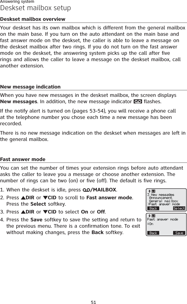 Answering system51Deskset mailbox overviewYour deskset has its own mailbox which is different from the general mailbox on the main base. If you turn on the auto attendant on the main base and fast answer mode on the deskset, the caller is able to leave a message on the deskset mailbox after two rings. If you do not turn on the fast answer mode on the deskset, the answering system picks up the call after five rings and allows the caller to leave a message on the deskset mailbox, call another extension.New message indicationWhen you have new messages in the deskset mailbox, the screen displays New messages. In addition, the new message indicator   flashes.If the notify alert is turned on (pages 53-54), you will receive a phone call at the telephone number you chose each time a new message has been recorded.There is no new message indication on the deskset when messages are left in the general mailbox.Fast answer modeYou can set the number of times your extension rings before auto attendant asks the caller to leave you a message or choose another extension. The number of rings can be two (on) or five (off). The default is five rings.When the deskset is idle, press  /MAILBOX.Press  DIR or CID to scroll to Fast answer mode.Press the Select softkey.Press  DIR or CID to select On or Off.Press the Save softkey to save the setting and return to the previous menu. There is a confirmation tone. To exit without making changes, press the Back softkey.1.2.3.4.Deskset mailbox setupBack Select3 New messages Announcement General mailbox&gt;Fast answer modeL1Back SaveFast answer mode:OnL1