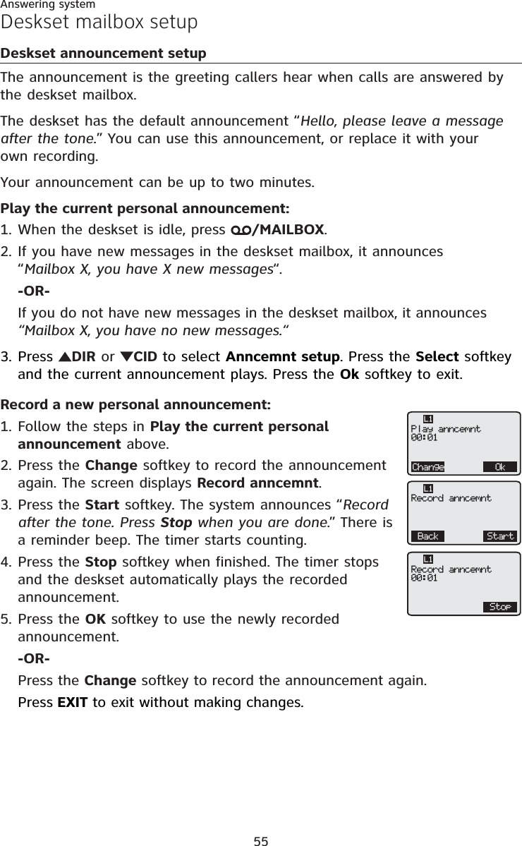 Answering system55Deskset mailbox setupDeskset announcement setupThe announcement is the greeting callers hear when calls are answered by the deskset mailbox.The deskset has the default announcement “Hello, please leave a message after the tone.” You can use this announcement, or replace it with your own recording.Your announcement can be up to two minutes.Play the current personal announcement:When the deskset is idle, press  /MAILBOX.If you have new messages in the deskset mailbox, it announces “Mailbox X, you have X new messages“.-OR-If you do not have new messages in the deskset mailbox, it announces “Mailbox X, you have no new messages.“Press  DIR or CID to select Anncemnt setup. Press the Select softkey and the current announcement plays. Press the Ok softkey to exit.Record a new personal announcement:Follow the steps in Play the current personal announcement above.Press the Change softkey to record the announcement again. The screen displays Record anncemnt.Press the Start softkey. The system announces “Record after the tone. Press Stop when you are done.” There is a reminder beep. The timer starts counting.Press the Stop softkey when finished. The timer stops and the deskset automatically plays the recorded announcement.Press the OK softkey to use the newly recorded announcement.-OR-Press the Change softkey to record the announcement again.Press EXIT to exit without making changes.1.2.3.1.2.3.4.5.Change OkPlay anncemnt00:01L1Back StartRecord anncemntL1StopRecord anncemnt00:01L1