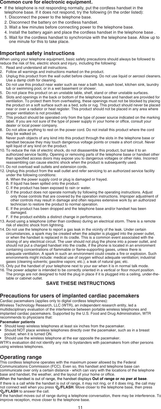 11Important safety instructionsWhen using your telephone equipment, basic safety precautions should always be followed to reduce the risk of ﬁre, electric shock and injury, including the following:Read and understand all instructions.Follow all warnings and instructions marked on the product.Unplug this product from the wall outlet before cleaning. Do not use liquid or aerosol cleaners. Use a damp cloth for cleaning.Do not use this product near water such as near a bath tub, wash bowl, kitchen sink, laundry tub or swimming pool, or in a wet basement or shower.Do not place this product on an unstable table, shelf, stand or other unstable surfaces.Slots and openings in the back or bottom of the telephone base and handset are provided for ventilation. To protect them from overheating, these openings must not be blocked by placing the product on a soft surface such as a bed, sofa or rug. This product should never be placed near or over a radiator or heat register. This product should not be placed in any area where proper ventilation is not provided.This product should be operated only from the type of power source indicated on the marking label. If you are not sure of the type of power supply in your home or ofﬁce, consult your dealer or local power company.Do not allow anything to rest on the power cord. Do not install this product where the cord may be walked on.Never push objects of any kind into this product through the slots in the telephone base or handset because they may touch dangerous voltage points or create a short circuit. Never spill liquid of any kind on the product.To reduce the risk of electric shock, do not disassemble this product, but take it to an authorized service facility. Opening or removing parts of the telephone base or handset other than speciﬁed access doors may expose you to dangerous voltages or other risks. Incorrect reassembling can cause electric shock when the product is subsequently used.Do not overload wall outlets and extension cords. Unplug this product from the wall outlet and refer servicing to an authorized service facility under the following conditions:When the power supply cord or plug is damaged or frayed.If liquid has been spilled onto the product.If the product has been exposed to rain or water.If the product does not operate normally by following the operating instructions. Adjust only those controls that are covered by the operation instructions. Improper adjustment of other controls may result in damage and often requires extensive work by an authorized technician to restore the product to normal operation.If the product has been dropped and the telephone base and/or handset has been damaged.If the product exhibits a distinct change in performance.Avoid using a telephone (other than cordless) during an electrical storm. There is a remote risk of electric shock from lightning.Do not use the telephone to report a gas leak in the vicinity of the leak. Under certain circumstances, a spark may be created when the adapter is plugged into the power outlet, or when the handset is replaced in its cradle. This is a common event associated with the closing of any electrical circuit. The user should not plug the phone into a power outlet, and should not put a charged handset into the cradle, if the phone is located in an environment containing concentrations of ﬂammable or ﬂame-supporting gases, unless there is adequate ventilation. A spark in such an environment could create a ﬁre or explosion. Such environments might include: medical use of oxygen without adequate ventilation; industrial gases (cleaning solvents; gasoline vapors; etc.); a leak of natural gas; etc.Only put the handset of your telephone next to your ear when it is in normal talk mode.The power adapter is intended to be correctly oriented in a vertical or ﬂoor mount position. The prongs are not designed to hold the plug in place if it is plugged into a ceiling, under-the-table or cabinet outlet.SAVE THESE INSTRUCTIONS1.2.3.4.5.6.7.8.9.10.11.12.A.B.C.D.E.F.13.14.15.16.Precautions for users of implanted cardiac pacemakersCardiac pacemakers (applies only to digital cordless telephones):Wireless Technology Research, LLC (WTR), an independent research entity, led a multidisciplinary evaluation of the interference between portable wireless telephones and implanted cardiac pacemakers. Supported by the U.S. Food and Drug Administration, WTR recommends to physicians that:Pacemaker patientsShould keep wireless telephones at least six inches from the pacemaker.Should NOT place wireless telephones directly over the pacemaker, such as in a breast pocket, when it is turned ON.Should use the wireless telephone at the ear opposite the pacemaker.WTR’s evaluation did not identify any risk to bystanders with pacemakers from other persons using wireless telephones.Operating rangeThis cordless telephone operates with the maximum power allowed by the Federal Communications Commission (FCC). Even so, this handset and telephone base can communicate over only a certain distance - which can vary with the locations of the telephone base and handset, the weather, and the layout of your home or ofﬁce.When the handset is out of range, the handset displays Out of range or no pwr at base.If there is a call while the handset is out of range, it may not ring, or if it does ring, the call may  not connect well when you press  /FLASH. Move closer to the telephone base, then press   /FLASH to answer the call.If the handset moves out of range during a telephone conversation, there may be interference. To improve reception, move closer to the telephone base.•••Common cure for electronic equipment.If the telephone is not responding normally, put the cordless handset in the  telephone base. If it does not respond, try the following (in the order listed):1. Disconnect the power to the telephone base.2. Disconnect the battery on the cordless handset.3. Wait a few minutes before connecting power to the telephone base.4. Install the battery again and place the cordless handset in the telephone base .5. Wait for the cordless handset to synchronize with the telephone base. Allow up to      one minute for this to take place.•