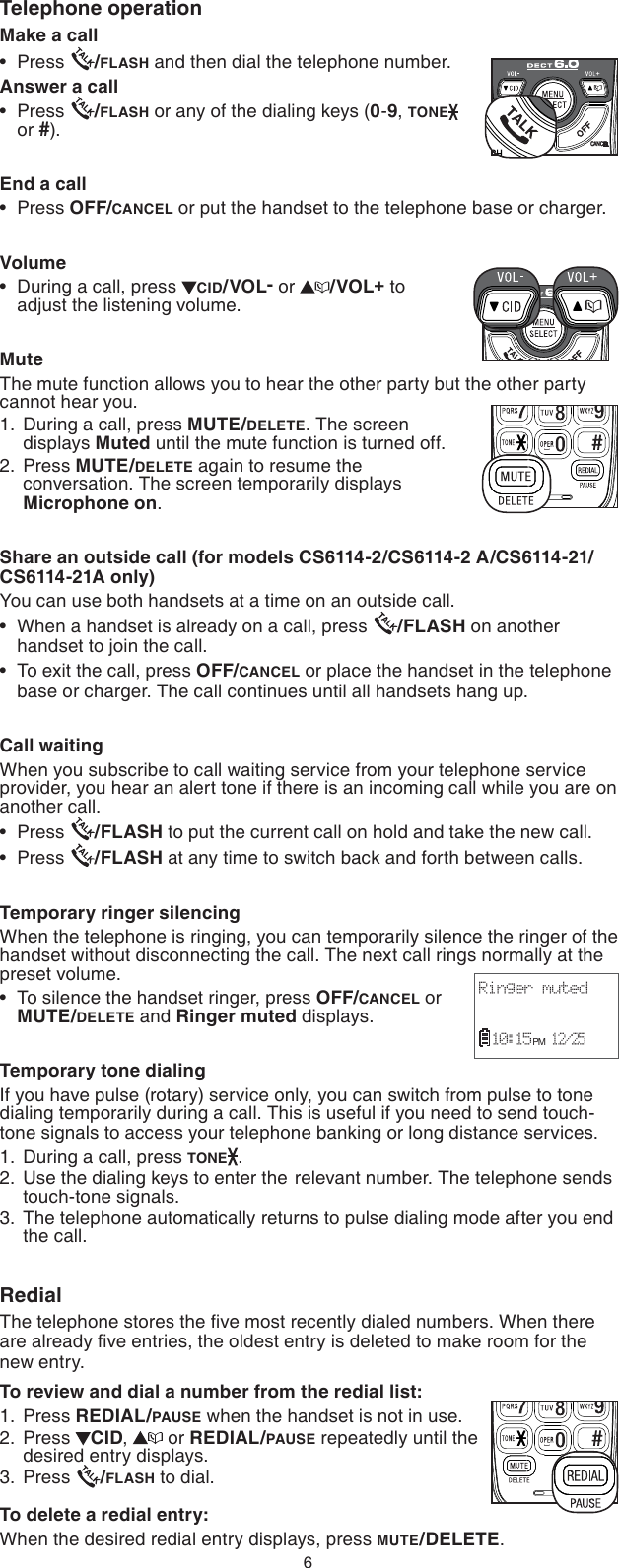 6Make a callPress  /FLASH and then dial the telephone number.Answer a callPress  /FLASH or any of the dialing keys (0-9, TONE  or #).End a callPress OFF/CANCEL or put the handset to the telephone base or charger.VolumeDuring a call, press  CID/VOL- or  /VOL+ to  adjust the listening volume.MuteThe mute function allows you to hear the other party but the other party cannot hear you.During a call, press MUTE/DELETE. The screen displays Muted until the mute function is turned off.Press MUTE/DELETE again to resume the   conversation. The screen temporarily displays Microphone on.Share an outside call (for models CS6114-2/CS6114-2 A/CS6114-21/CS6114-21A only)You can use both handsets at a time on an outside call.When a handset is already on a call, press  /FLASH on another handset to join the call.To exit the call, press OFF/CANCEL or place the handset in the telephone base or charger. The call continues until all handsets hang up.Call waitingWhen you subscribe to call waiting service from your telephone service provider, you hear an alert tone if there is an incoming call while you are on another call. Press  /FLASH to put the current call on hold and take the new call.Press  /FLASH at any time to switch back and forth between calls.Temporary ringer silencingWhen the telephone is ringing, you can temporarily silence the ringer of the handset without disconnecting the call. The next call rings normally at the preset volume.To silence the handset ringer, press OFF/CANCEL or MUTE/DELETE and Ringer muted displays.Temporary tone dialingIf you have pulse (rotary) service only, you can switch from pulse to tone dialing temporarily during a call. This is useful if you need to send touch-tone signals to access your telephone banking or long distance services.During a call, press TONE .Use the dialing keys to enter the  relevant number. The telephone sends touch-tone signals.The telephone automatically returns to pulse dialing mode after you end the call.RedialThe telephone stores the ﬁve most recently dialed numbers. When there are already ﬁve entries, the oldest entry is deleted to make room for the new entry.To review and dial a number from the redial list:Press REDIAL/PAUSE when the handset is not in use.Press  CID,   or REDIAL/PAUSE repeatedly until the desired entry displays.Press  /FLASH to dial.To delete a redial entry:When the desired redial entry displays, press MUTE/DELETE.••••1.2.•••••1.2.3.1.2.3.Telephone operationCANCELRinger muted  10:15 PM 12/25