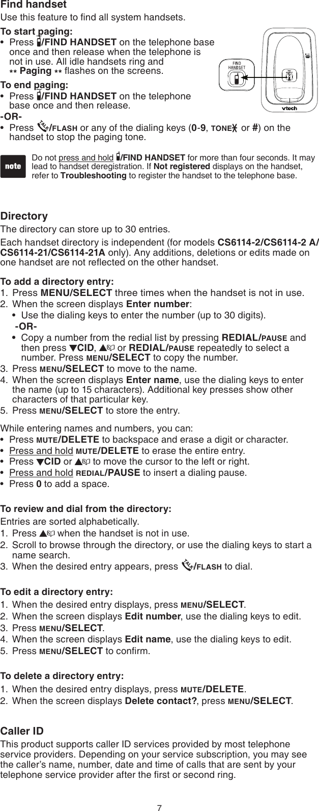 7DirectoryThe directory can store up to 30 entries.Each handset directory is independent (for models CS6114-2/CS6114-2 A/ CS6114-21/CS6114-21A only). Any additions, deletions or edits made on one handset are not reﬂected on the other handset.To add a directory entry:Press MENU/SELECT three times when the handset is not in use.2.  When the screen displays Enter number:Use the dialing keys to enter the number (up to 30 digits).-OR-Copy a number from the redial list by pressing REDIAL/PAUSE and then press  CID,   or REDIAL/PAUSE repeatedly to select a number. Press MENU/SELECT to copy the number.Press MENU/SELECT to move to the name. When the screen displays Enter name, use the dialing keys to enter the name (up to 15 characters). Additional key presses show other characters of that particular key.Press MENU/SELECT to store the entry.While entering names and numbers, you can:Press MUTE/DELETE to backspace and erase a digit or character.Press and hold MUTE/DELETE to erase the entire entry.Press  CID or   to move the cursor to the left or right.Press and hold REDIAL/PAUSE to insert a dialing pause.Press 0 to add a space.To review and dial from the directory:Entries are sorted alphabetically.Press   when the handset is not in use.Scroll to browse through the directory, or use the dialing keys to start a name search.When the desired entry appears, press  /FLASH to dial.To edit a directory entry:When the desired entry displays, press MENU/SELECT.When the screen displays Edit number, use the dialing keys to edit.Press MENU/SELECT.When the screen displays Edit name, use the dialing keys to edit.Press MENU/SELECT to conﬁrm.To delete a directory entry:When the desired entry displays, press MUTE/DELETE.When the screen displays Delete contact?, press MENU/SELECT.Caller IDThis product supports caller ID services provided by most telephone  service providers. Depending on your service subscription, you may see  the caller’s name, number, date and time of calls that are sent by your telephone service provider after the ﬁrst or second ring.1.••3.4.5.•••••1.2.3.1.2.3.4.5.1.2.Find handsetUse this feature to ﬁnd all system handsets.To start paging:Press  /FIND HANDSET on the telephone base      once and then release when the telephone is        not in use. All idle handsets ring and          ** Paging ** ﬂashes on the screens.To end paging:Press  /FIND HANDSET on the telephone      base once and then release.-OR-Press  /FLASH or any of the dialing keys (0-9, TONE  or #) on the handset to stop the paging tone.•••Do not press and hold  /FIND HANDSET for more than four seconds. It may lead to handset deregistration. If Not registered displays on the handset, refer to Troubleshooting to register the handset to the telephone base.