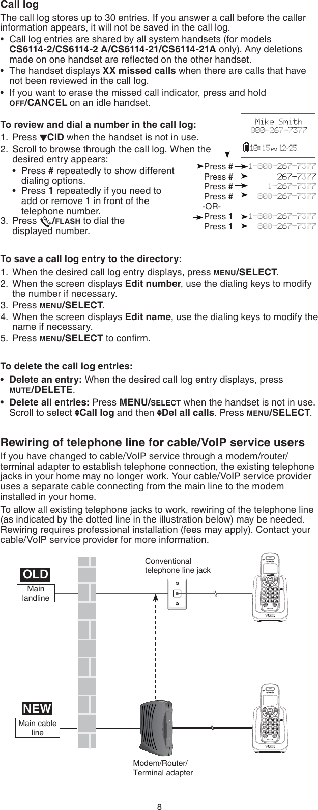 8Call logThe call log stores up to 30 entries. If you answer a call before the caller information appears, it will not be saved in the call log.Call log entries are shared by all system handsets (for models  CS6114-2/CS6114-2 A/CS6114-21/CS6114-21A only). Any deletions made on one handset are reﬂected on the other handset.The handset displays XX missed calls when there are calls that have  not been reviewed in the call log.If you want to erase the missed call indicator, press and hold  OFF/CANCEL on an idle handset.To review and dial a number in the call log:Press  CID when the handset is not in use.Scroll to browse through the call log. When the desired entry appears:Press # repeatedly to show different dialing options.Press 1 repeatedly if you need to  add or remove 1 in front of the   telephone number.Press  /FLASH to dial the    displayed number.To save a call log entry to the directory:When the desired call log entry displays, press MENU/SELECT.When the screen displays Edit number, use the dialing keys to modify the number if necessary.Press MENU/SELECT.When the screen displays Edit name, use the dialing keys to modify the name if necessary.Press MENU/SELECT to conﬁrm.To delete the call log entries:Delete an entry: When the desired call log entry displays, press  MUTE/DELETE.Delete all entries: Press MENU/SELECT when the handset is not in use. Scroll to select  Call log and then  Del all calls. Press MENU/SELECT.Rewiring of telephone line for cable/VoIP service usersIf you have changed to cable/VoIP service through a modem/router/terminal adapter to establish telephone connection, the existing telephone jacks in your home may no longer work. Your cable/VoIP service provider uses a separate cable connecting from the main line to the modem installed in your home.To allow all existing telephone jacks to work, rewiring of the telephone line (as indicated by the dotted line in the illustration below) may be needed. Rewiring requires professional installation (fees may apply). Contact your cable/VoIP service provider for more information.•••1.2.••3.1.2.3.4.5.••Press #   1-800-267-7377Press #         267-7377Press #       1-267-7377Press #     800-267-7377-OR-Press 1   1-800-267-7377Press 1     800-267-7377Mike Smith800-267-7377  10:15 PM  12/25 NEWOLDConventional telephone line jackModem/Router/Terminal adapterMain cable lineMain landlineCANCELCANCEL