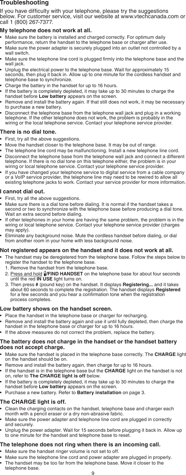 9TroubleshootingIf you have difﬁculty with your telephone, please try the suggestions  below. For customer service, visit our website at www.vtechcanada.com or call 1 (800) 267-7377.My telephone does not work at all.Make sure the battery is installed and charged correctly. For optimum daily performance, return the handset to the telephone base or charger after use.Make sure the power adapter is securely plugged into an outlet not controlled by a wall switch.Make sure the telephone line cord is plugged ﬁrmly into the telephone base and the wall jack.Unplug the electrical power to the telephone base. Wait for approximately 15 seconds, then plug it back in. Allow up to one minute for the cordless handset and telephone base to synchronize.Charge the battery in the handset for up to 16 hours.If the battery is completely depleted, it may take up to 30 minutes to charge the handset before Low battery appears on the screen.Remove and install the battery again. If that still does not work, it may be necessary to purchase a new battery.Disconnect the telephone base from the telephone wall jack and plug in a working telephone. If the other telephone does not work, the problem is probably in the wiring or the local telephone service. Contact your telephone service provider.There is no dial tone.First, try all the above suggestions.Move the handset closer to the telephone base. It may be out of range.The telephone line cord may be malfunctioning. Install a new telephone line cord.Disconnect the telephone base from the telephone wall jack and connect a different telephone. If there is no dial tone on this telephone either, the problem is in your wiring or local telephone service. Contact your telephone service provider.If you have changed your telephone service to digital service from a cable company or a VoIP service provider, the telephone line may need to be rewired to allow all existing telephone jacks to work. Contact your service provider for more information.I cannot dial out.First, try all the above suggestions.Make sure there is a dial tone before dialing. It is normal if the handset takes a second or two to synchronize with the telephone base before producing a dial tone. Wait an extra second before dialing.If other telephones in your home are having the same problem, the problem is in the wiring or local telephone service. Contact your telephone service provider (charges may apply).Eliminate any background noise. Mute the cordless handset before dialing, or dial from another room in your home with less background noise.Not registered appears on the handset and it does not work at all.The handset may be deregistered from the telephone base. Follow the steps below to register the handset to the telephone base.1. Remove the handset from the telephone base.2. Press and hold  /FIND HANDSET on the telephone base for about four seconds      until the red IN USE light turns on.3. Then press # (pound key) on the handset. It displays Registering... and it takes      about 60 seconds to complete the registration. The handset displays Registered      for a few seconds and you hear a conﬁrmation tone when the registration        process completes.Low battery shows on the handset screen.Place the handset in the telephone base or charger for recharging.Remove and install the battery again and use it until fully depleted, then charge the handset in the telephone base or charger for up to 16 hours.If the above measures do not correct the problem, replace the battery.The battery does not charge in the handset or the handset battery does not accept charge.Make sure the handset is placed in the telephone base correctly. The CHARGE light on the handset should be on.Remove and install the battery again, then charge for up to 16 hours.If the handset is in the telephone base but the CHARGE light on the handset is not on, refer to The CHARGE light is off below.If the battery is completely depleted, it may take up to 30 minutes to charge the  handset before Low battery appears on the screen.Purchase a new battery. Refer to Battery installation on page 3.The CHARGE light is off.Clean the charging contacts on the handset, telephone base and charger each month with a pencil eraser or a dry non-abrasive fabric.Make sure the power adapter and telephone line cord are plugged in correctly    and securely.Unplug the power adapter. Wait for 15 seconds before plugging it back in. Allow up to one minute for the handset and telephone base to reset.The telephone does not ring when there is an incoming call.Make sure the handset ringer volume is not set to off. Make sure the telephone line cord and power adapter are plugged in properly.The handset may be too far from the telephone base. Move it closer to the  telephone base.••••••••••••••••••••••••••••••••